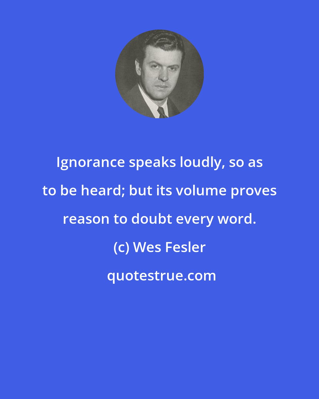 Wes Fesler: Ignorance speaks loudly, so as to be heard; but its volume proves reason to doubt every word.