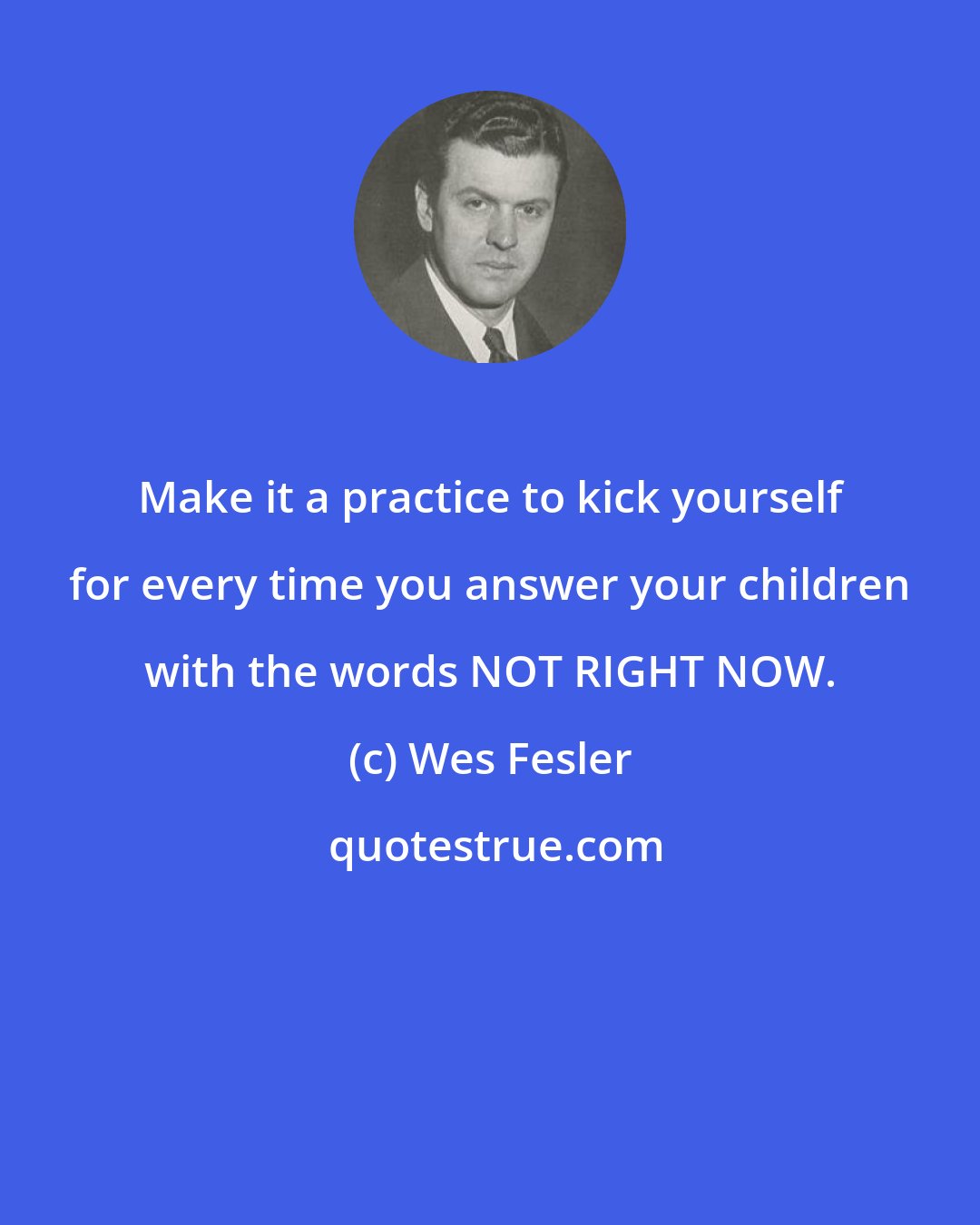 Wes Fesler: Make it a practice to kick yourself for every time you answer your children with the words NOT RIGHT NOW.