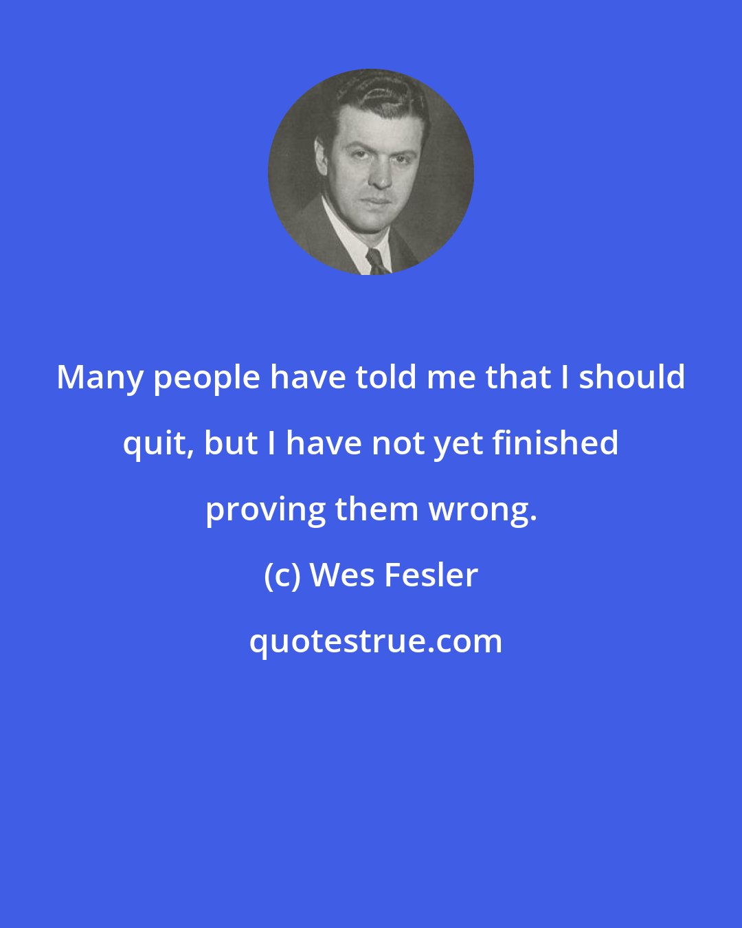 Wes Fesler: Many people have told me that I should quit, but I have not yet finished proving them wrong.