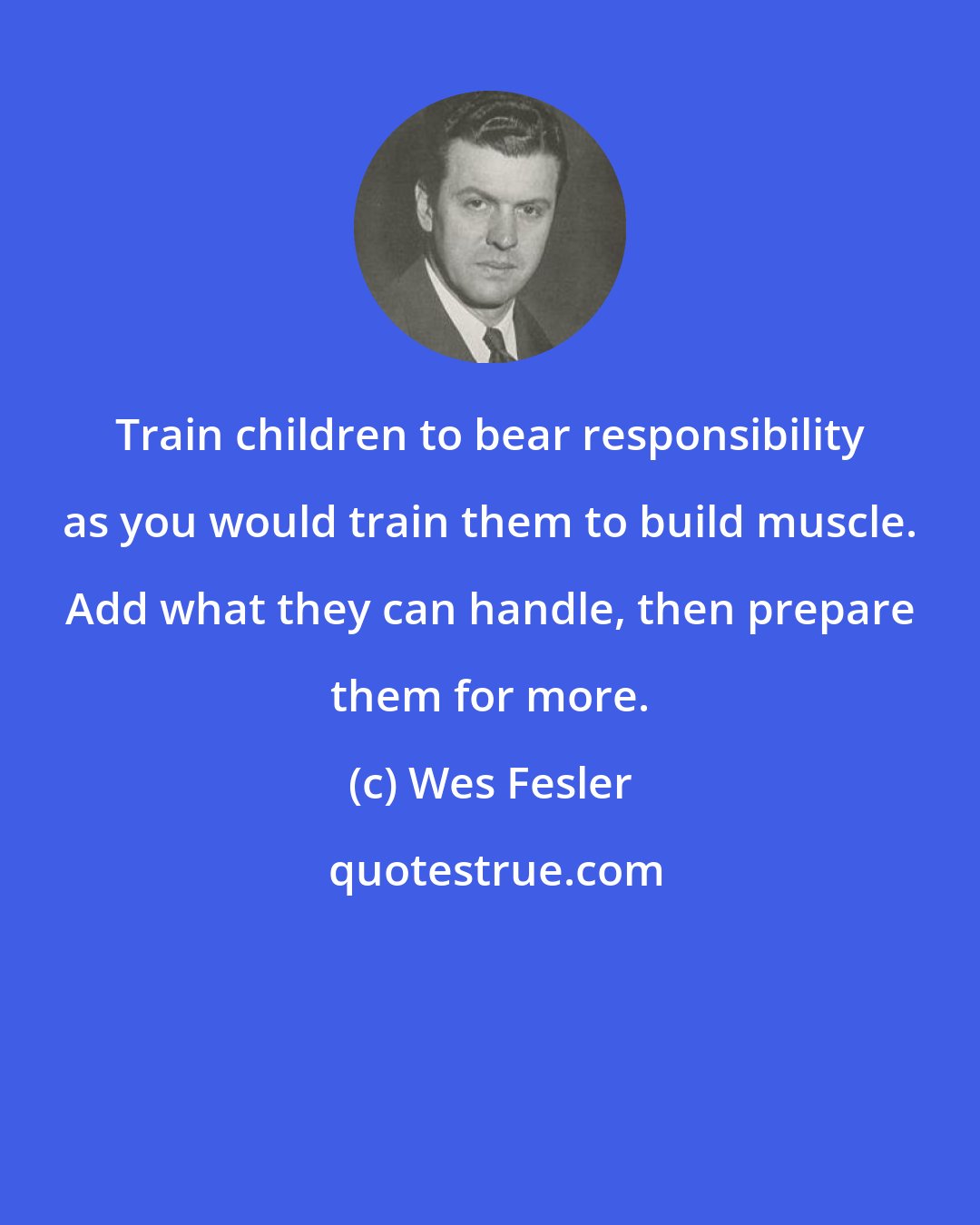 Wes Fesler: Train children to bear responsibility as you would train them to build muscle. Add what they can handle, then prepare them for more.