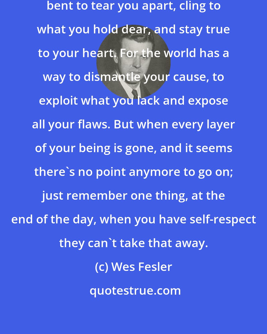 Wes Fesler: When the world grinds you down, bent to tear you apart, cling to what you hold dear, and stay true to your heart. For the world has a way to dismantle your cause, to exploit what you lack and expose all your flaws. But when every layer of your being is gone, and it seems there's no point anymore to go on; just remember one thing, at the end of the day, when you have self-respect they can't take that away.