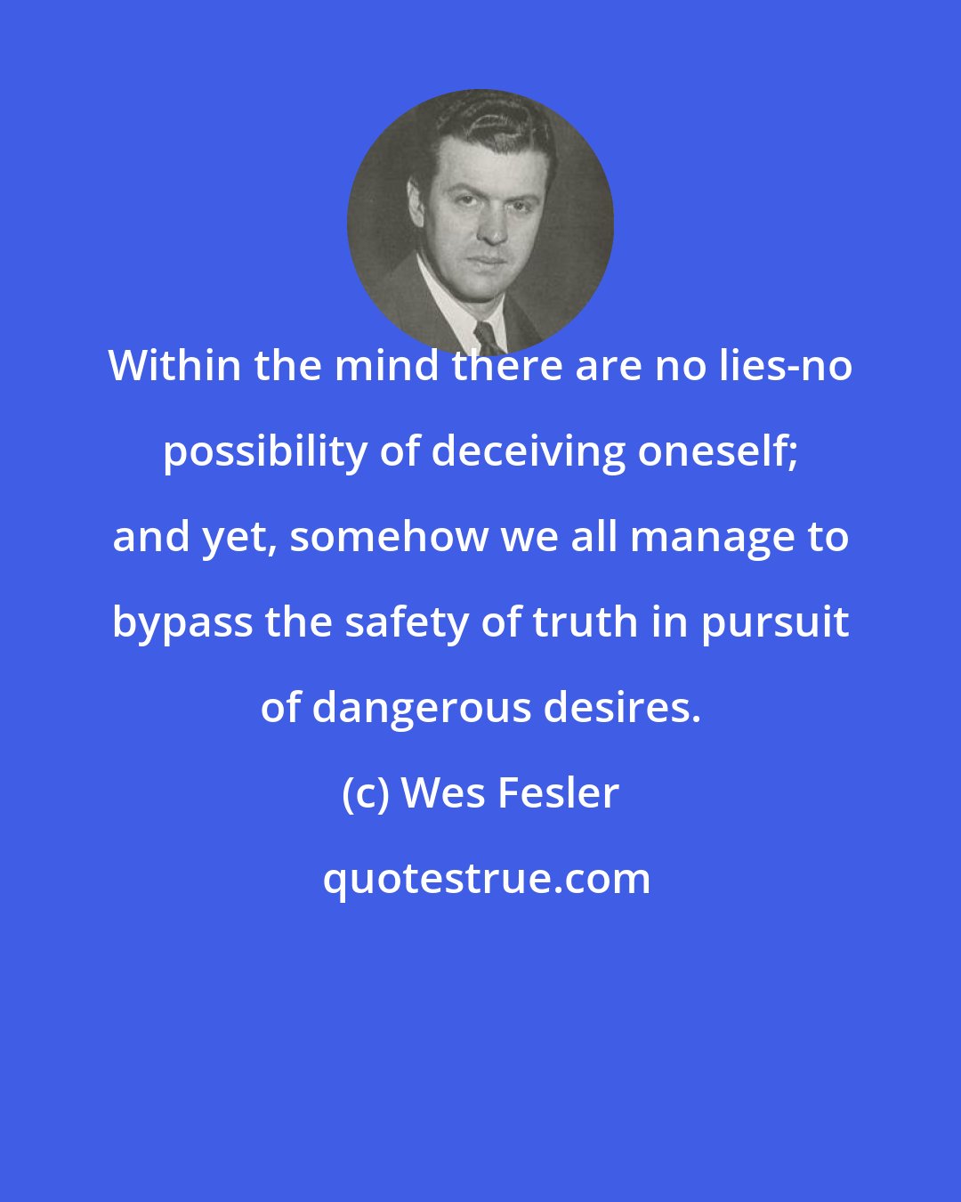 Wes Fesler: Within the mind there are no lies-no possibility of deceiving oneself; and yet, somehow we all manage to bypass the safety of truth in pursuit of dangerous desires.