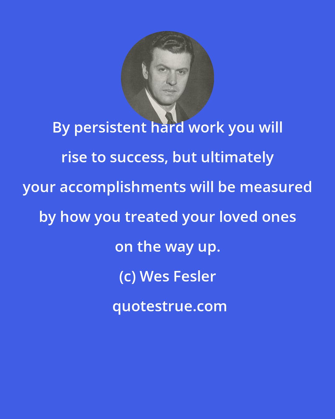 Wes Fesler: By persistent hard work you will rise to success, but ultimately your accomplishments will be measured by how you treated your loved ones on the way up.