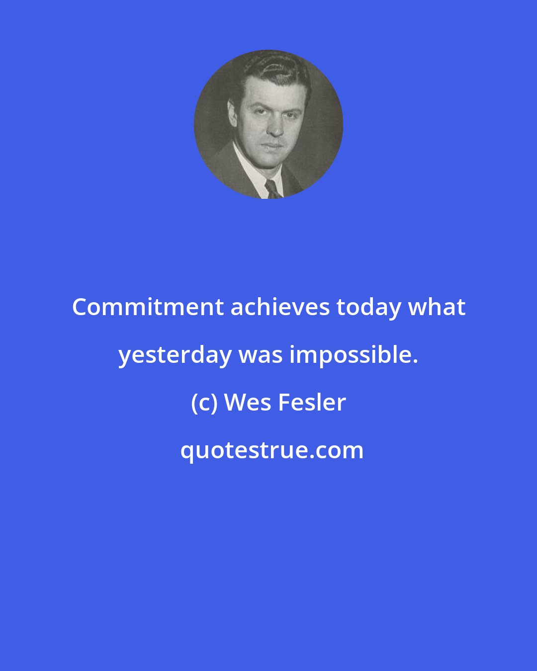 Wes Fesler: Commitment achieves today what yesterday was impossible.