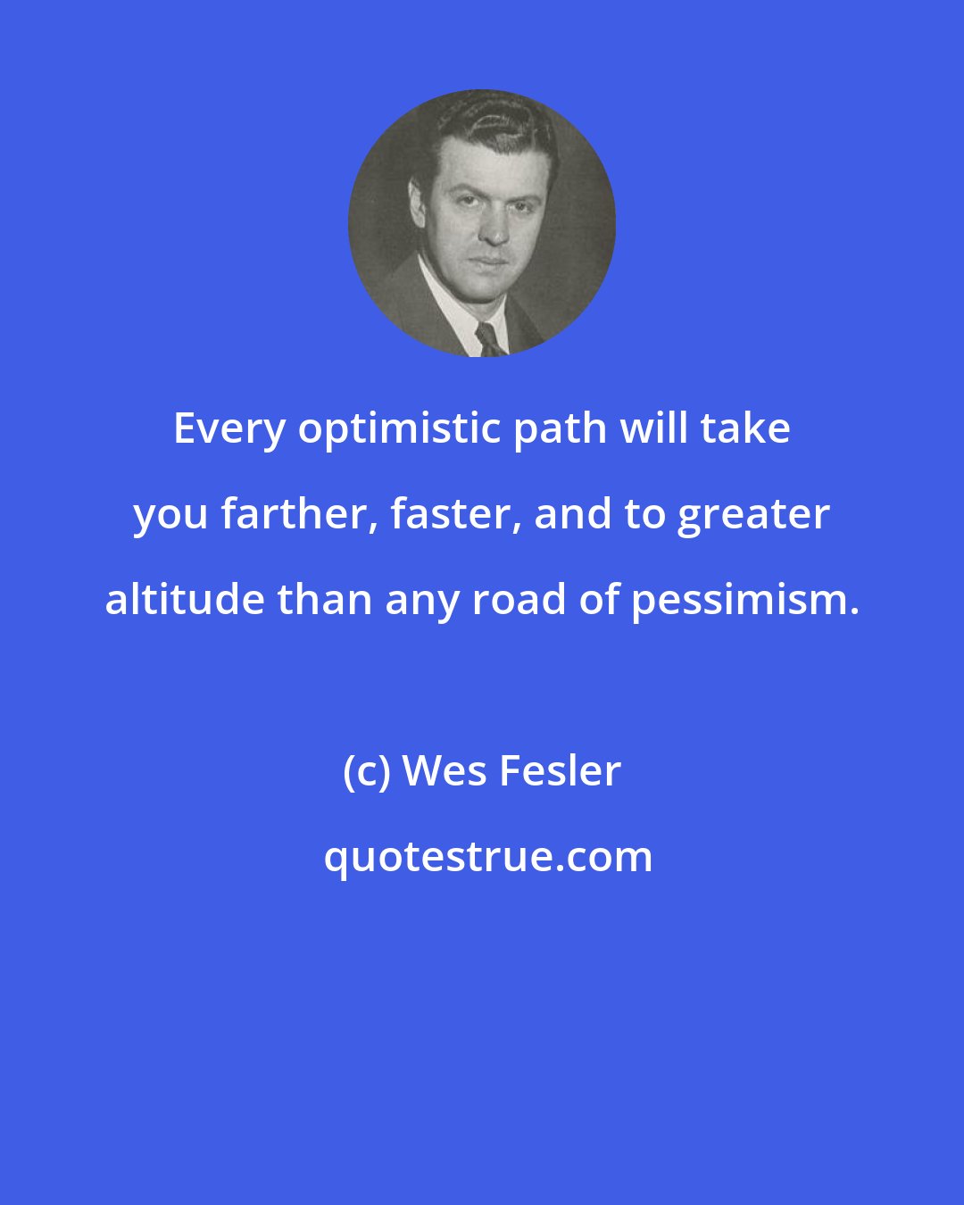 Wes Fesler: Every optimistic path will take you farther, faster, and to greater altitude than any road of pessimism.