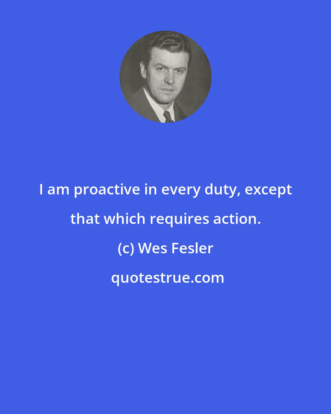 Wes Fesler: I am proactive in every duty, except that which requires action.