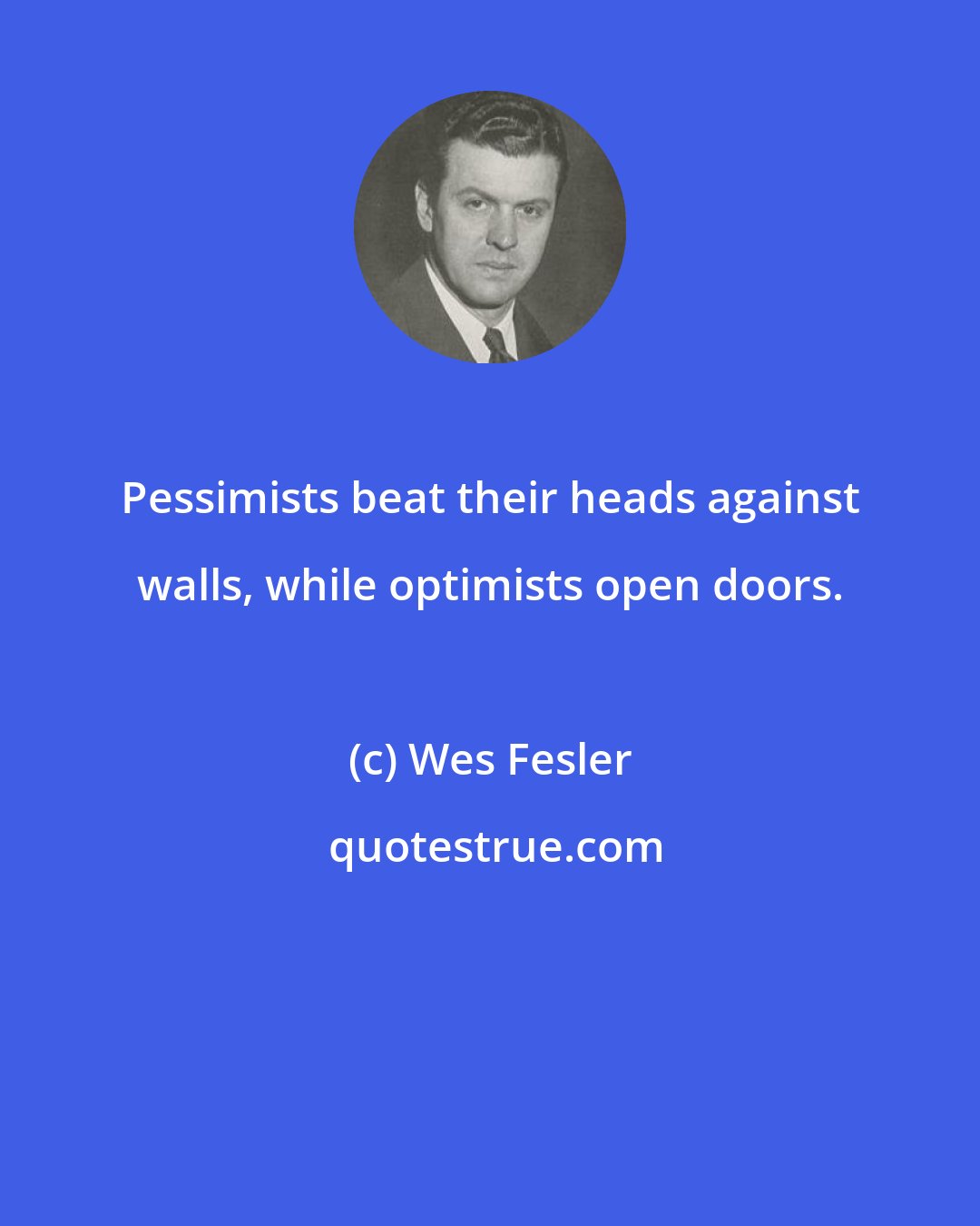 Wes Fesler: Pessimists beat their heads against walls, while optimists open doors.