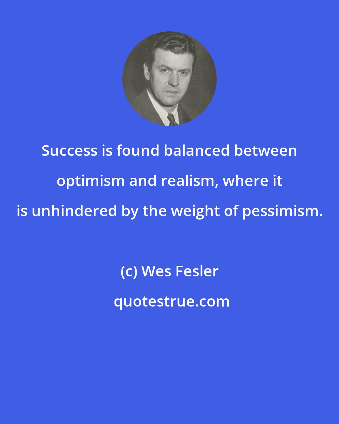 Wes Fesler: Success is found balanced between optimism and realism, where it is unhindered by the weight of pessimism.