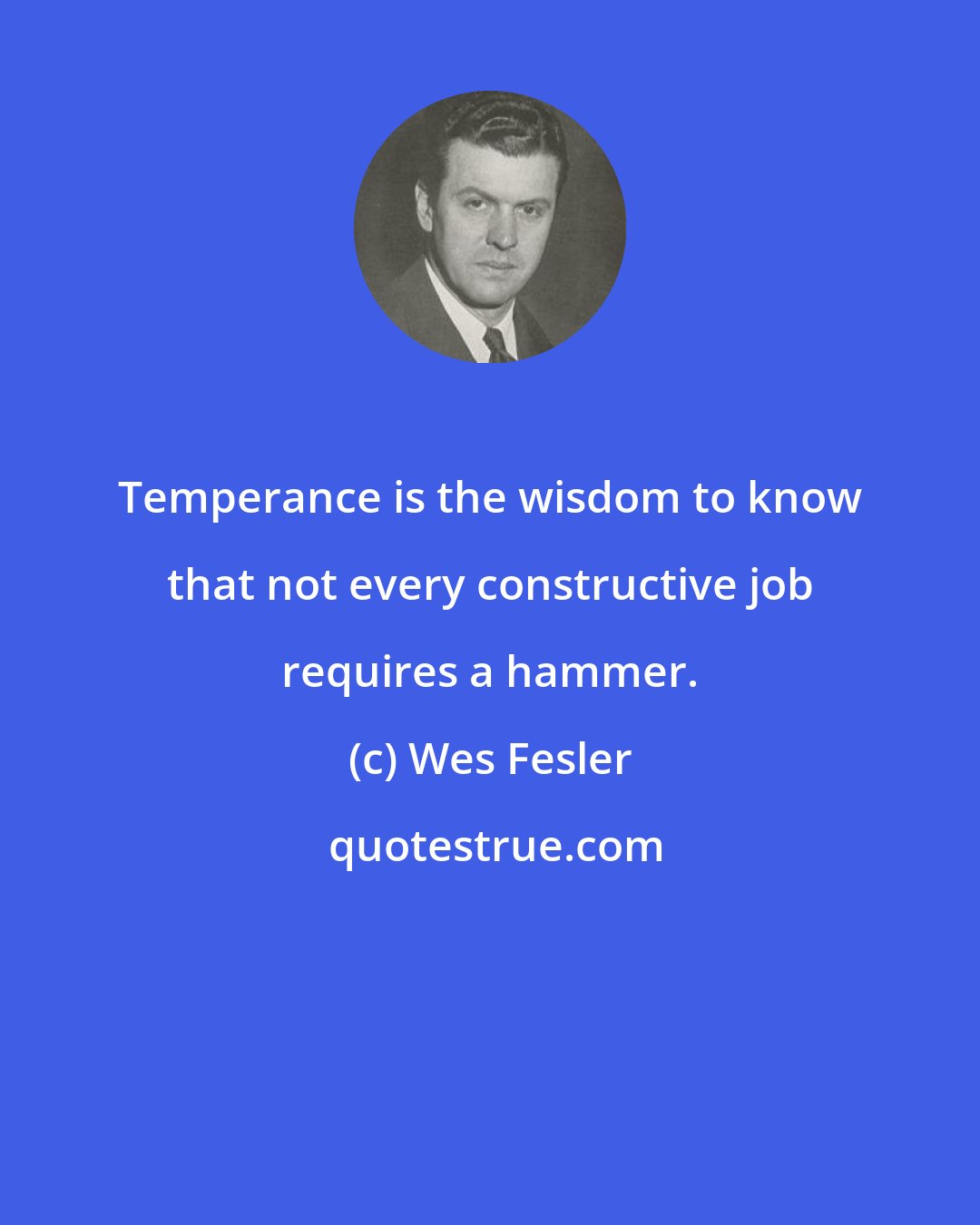 Wes Fesler: Temperance is the wisdom to know that not every constructive job requires a hammer.