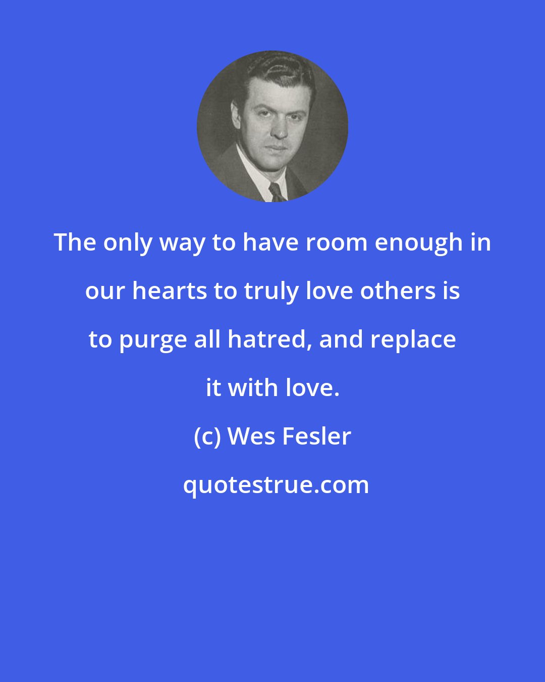 Wes Fesler: The only way to have room enough in our hearts to truly love others is to purge all hatred, and replace it with love.