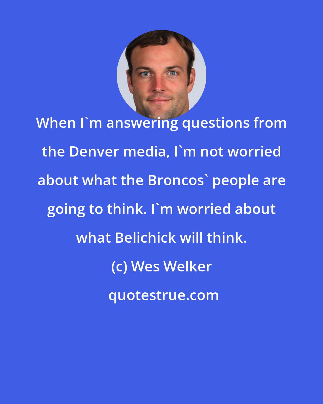 Wes Welker: When I'm answering questions from the Denver media, I'm not worried about what the Broncos' people are going to think. I'm worried about what Belichick will think.