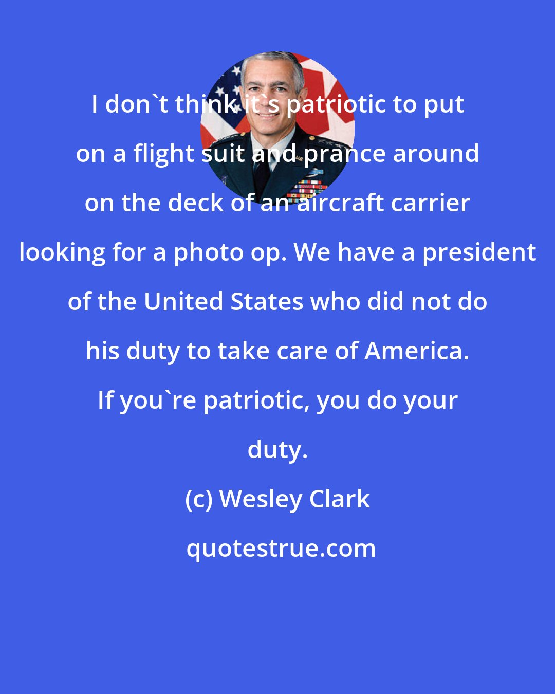 Wesley Clark: I don't think it's patriotic to put on a flight suit and prance around on the deck of an aircraft carrier looking for a photo op. We have a president of the United States who did not do his duty to take care of America. If you're patriotic, you do your duty.