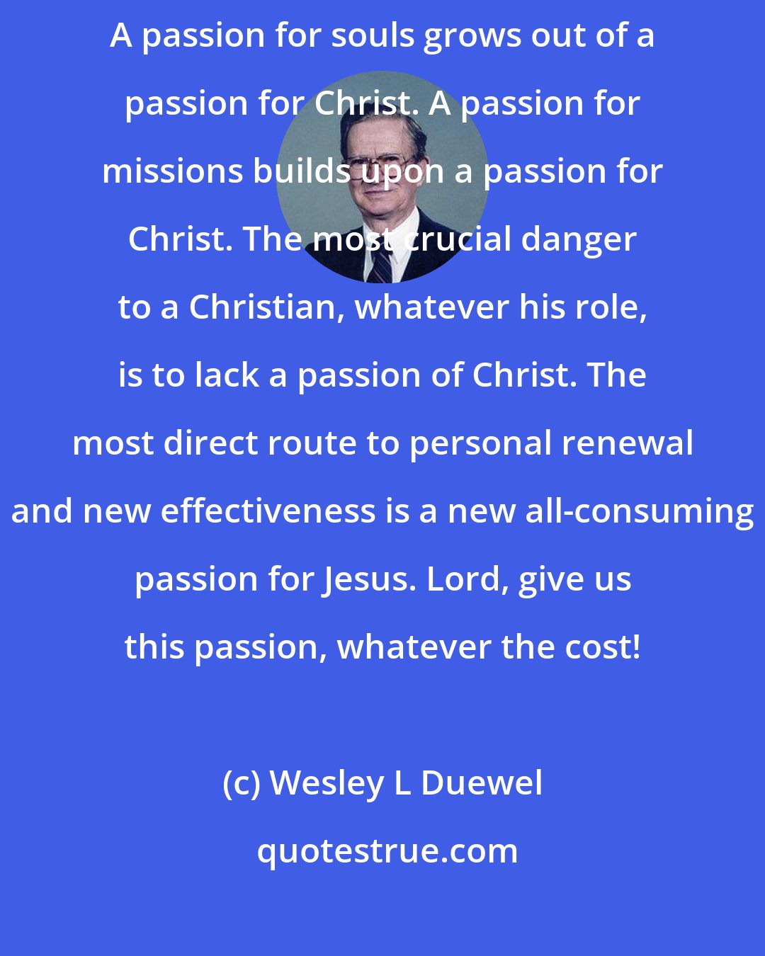 Wesley L Duewel: All other passions build upon or flow from your passion for Jesus. A passion for souls grows out of a passion for Christ. A passion for missions builds upon a passion for Christ. The most crucial danger to a Christian, whatever his role, is to lack a passion of Christ. The most direct route to personal renewal and new effectiveness is a new all-consuming passion for Jesus. Lord, give us this passion, whatever the cost!