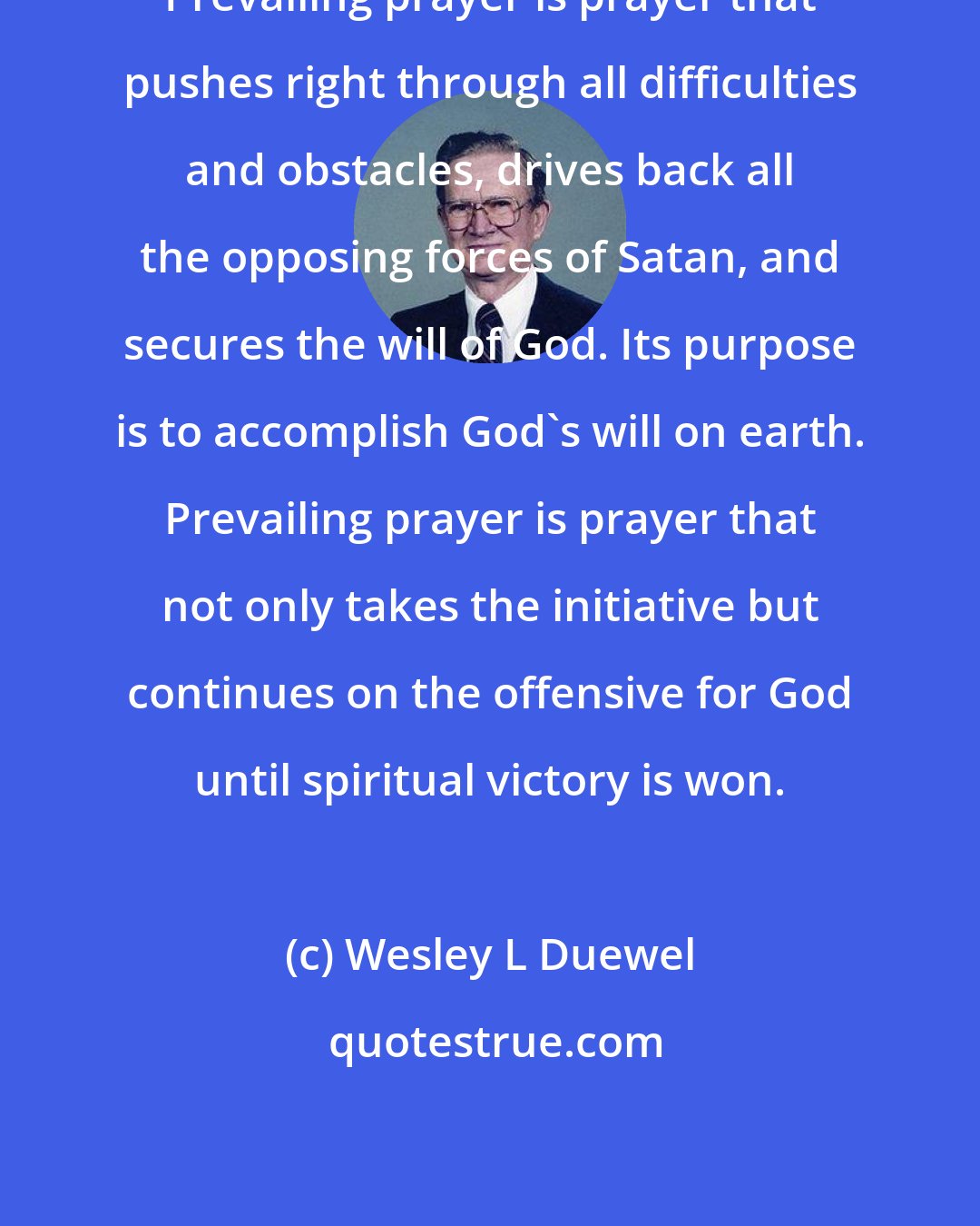 Wesley L Duewel: Prevailing prayer is prayer that pushes right through all difficulties and obstacles, drives back all the opposing forces of Satan, and secures the will of God. Its purpose is to accomplish God's will on earth. Prevailing prayer is prayer that not only takes the initiative but continues on the offensive for God until spiritual victory is won.