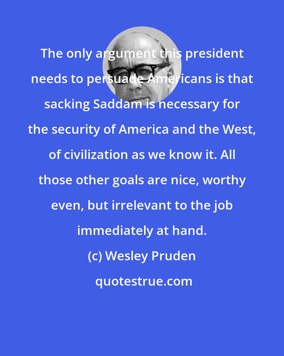 Wesley Pruden: The only argument this president needs to persuade Americans is that sacking Saddam is necessary for the security of America and the West, of civilization as we know it. All those other goals are nice, worthy even, but irrelevant to the job immediately at hand.