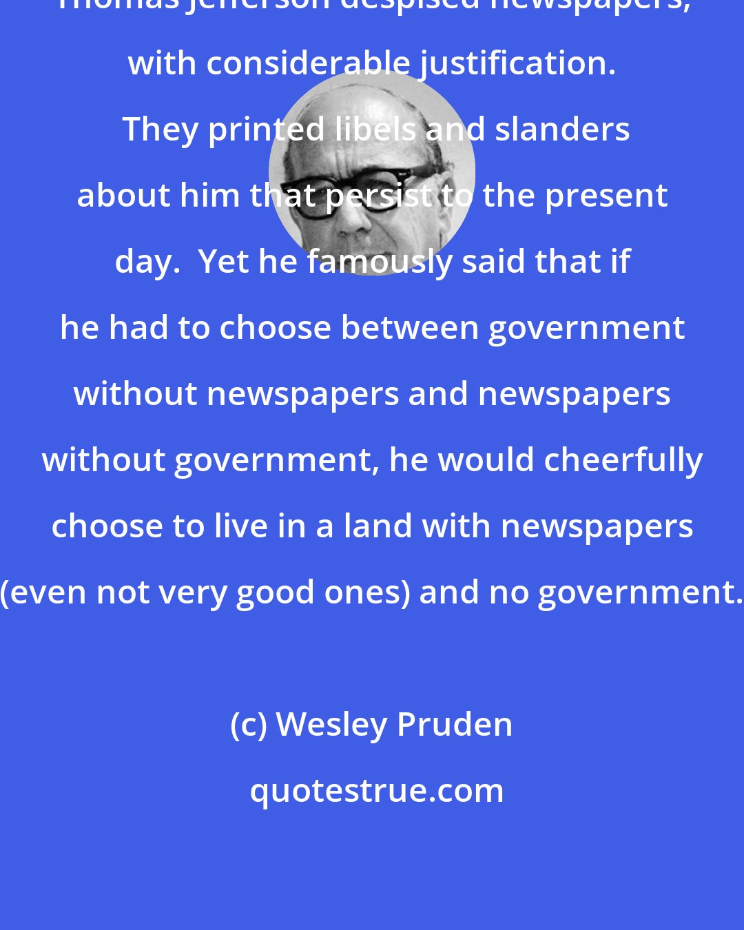 Wesley Pruden: Thomas Jefferson despised newspapers, with considerable justification.  They printed libels and slanders about him that persist to the present day.  Yet he famously said that if he had to choose between government without newspapers and newspapers without government, he would cheerfully choose to live in a land with newspapers (even not very good ones) and no government.