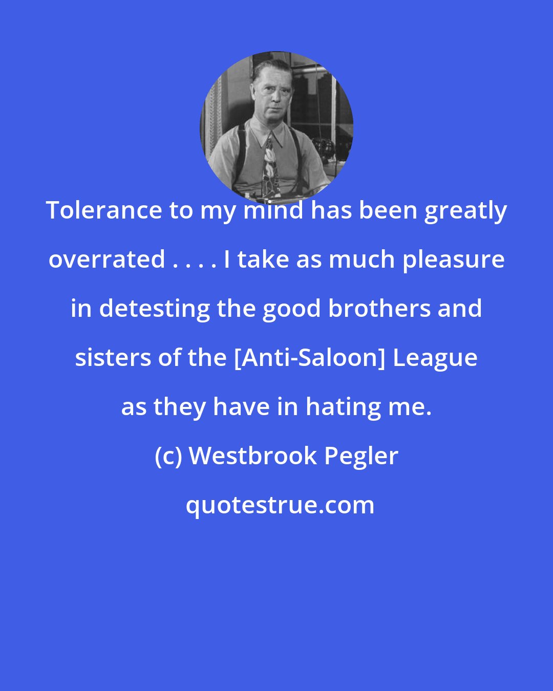 Westbrook Pegler: Tolerance to my mind has been greatly overrated . . . . I take as much pleasure in detesting the good brothers and sisters of the [Anti-Saloon] League as they have in hating me.