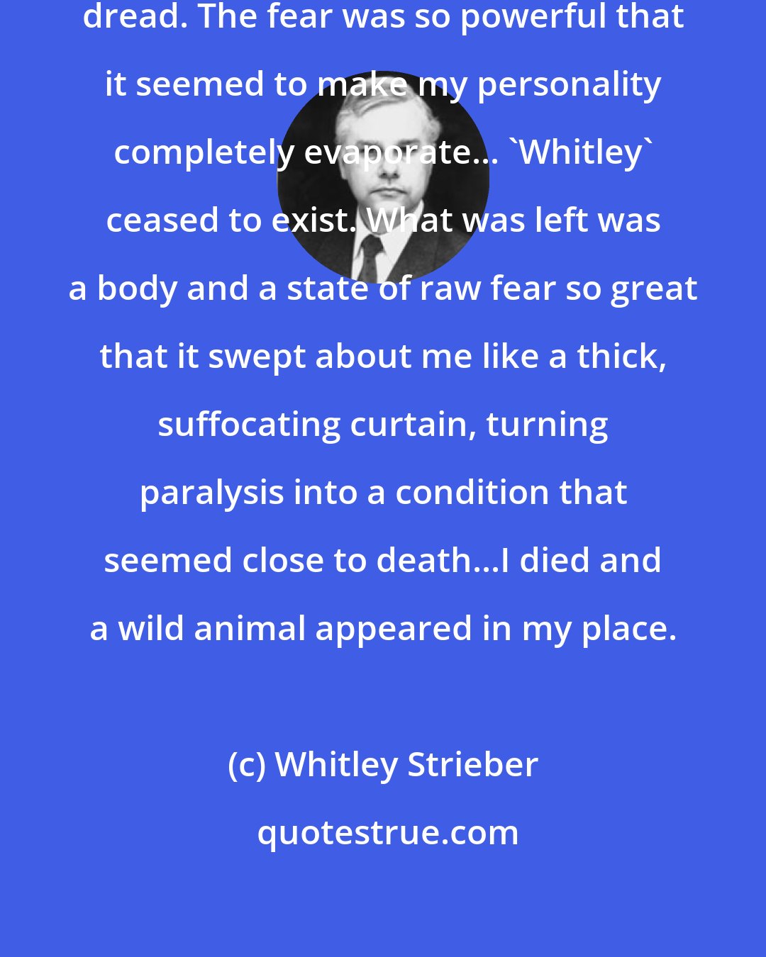 Whitley Strieber: I became entirely given over to extreme dread. The fear was so powerful that it seemed to make my personality completely evaporate... 'Whitley' ceased to exist. What was left was a body and a state of raw fear so great that it swept about me like a thick, suffocating curtain, turning paralysis into a condition that seemed close to death...I died and a wild animal appeared in my place.