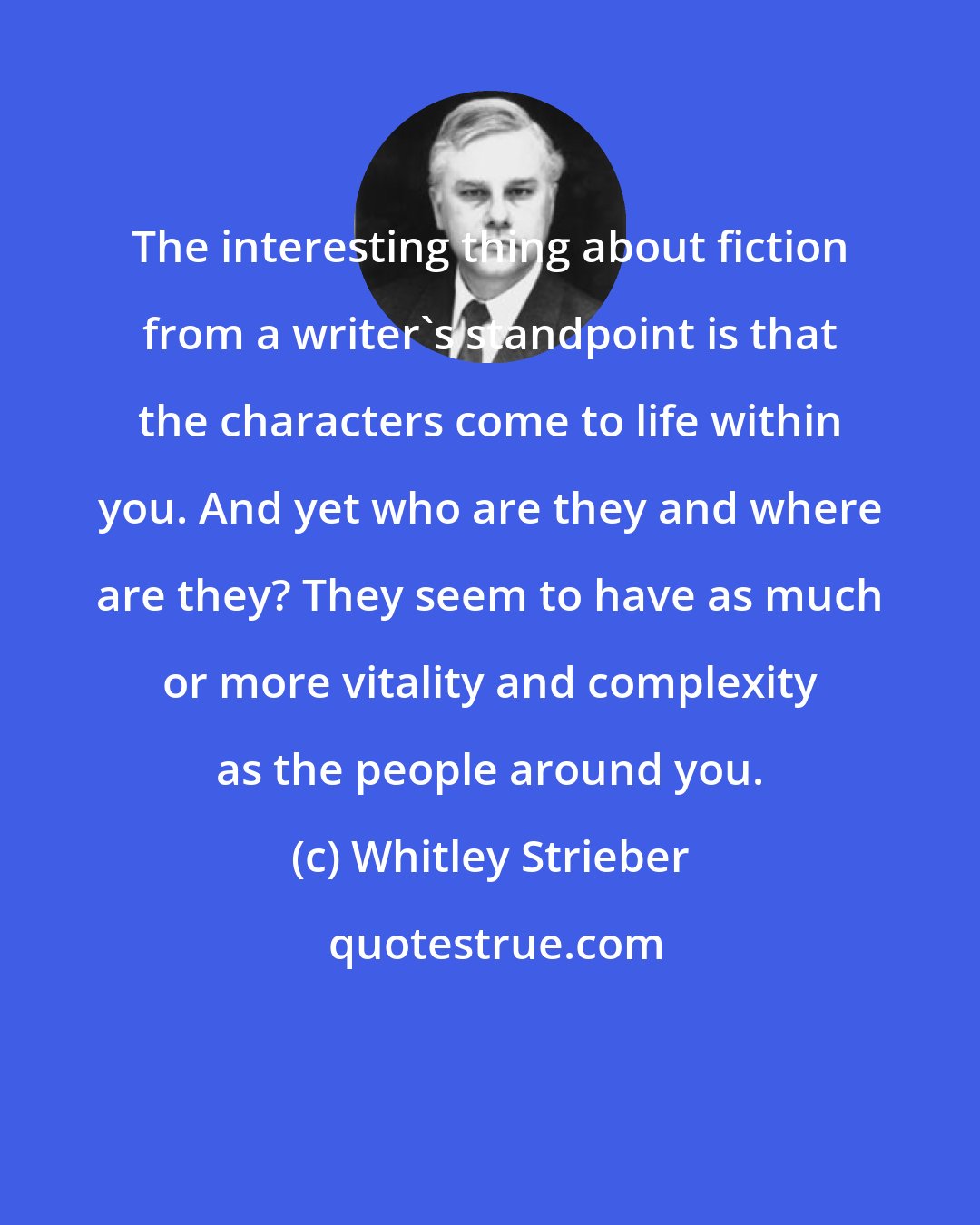 Whitley Strieber: The interesting thing about fiction from a writer's standpoint is that the characters come to life within you. And yet who are they and where are they? They seem to have as much or more vitality and complexity as the people around you.