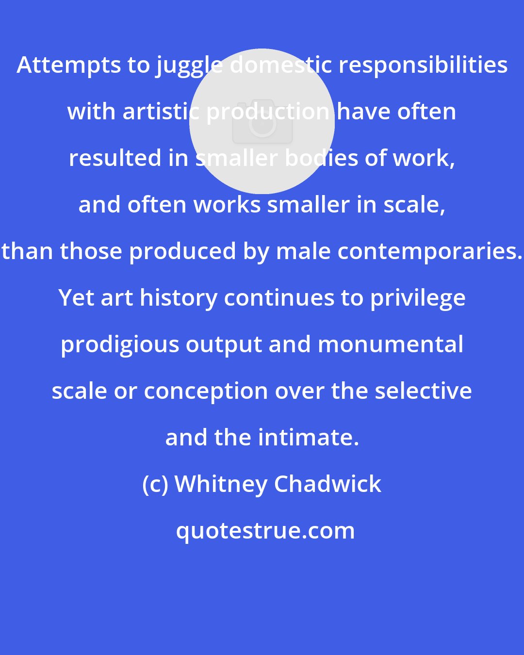 Whitney Chadwick: Attempts to juggle domestic responsibilities with artistic production have often resulted in smaller bodies of work, and often works smaller in scale, than those produced by male contemporaries. Yet art history continues to privilege prodigious output and monumental scale or conception over the selective and the intimate.