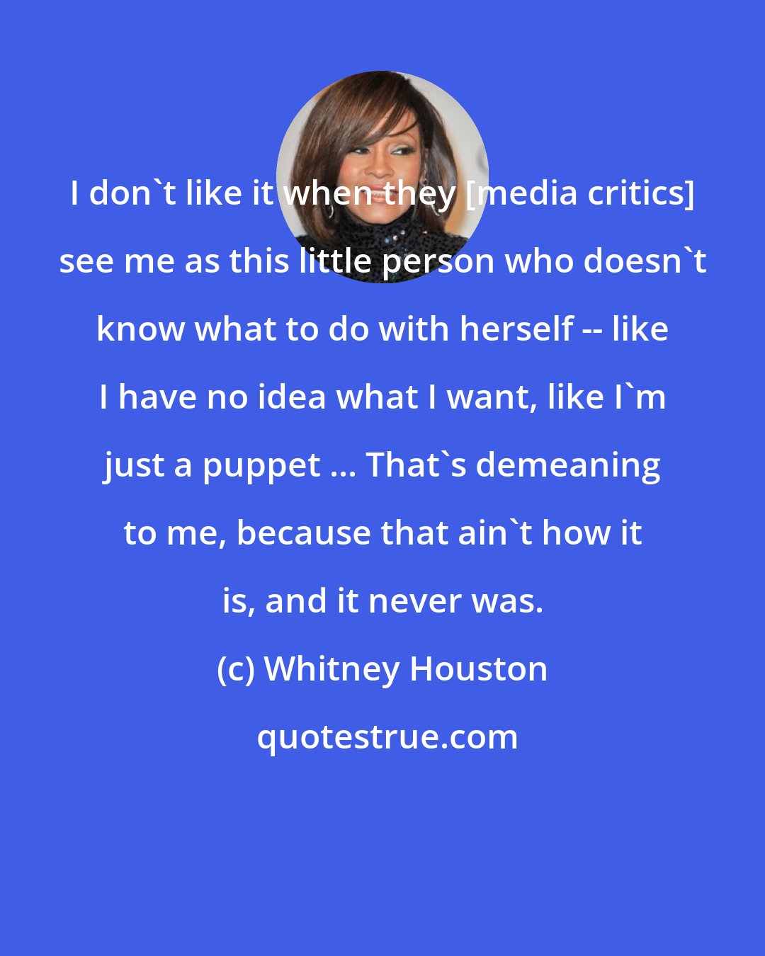 Whitney Houston: I don't like it when they [media critics] see me as this little person who doesn't know what to do with herself -- like I have no idea what I want, like I'm just a puppet ... That's demeaning to me, because that ain't how it is, and it never was.