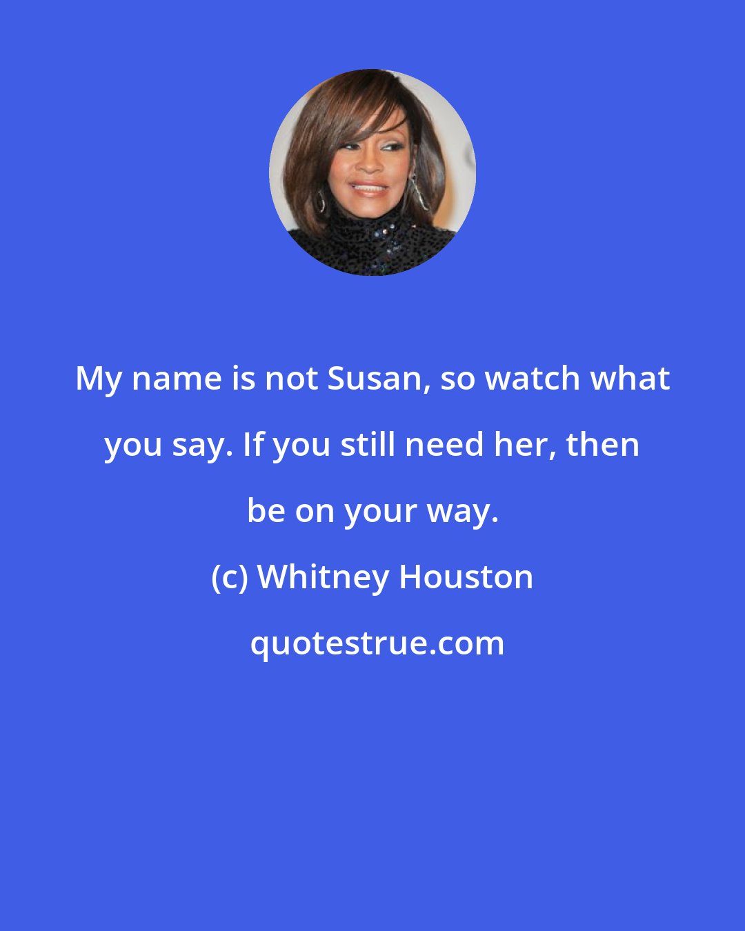 Whitney Houston: My name is not Susan, so watch what you say. If you still need her, then be on your way.