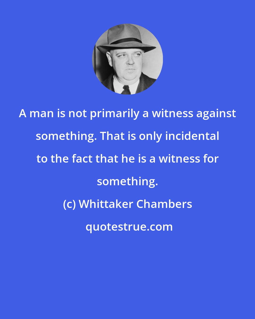 Whittaker Chambers: A man is not primarily a witness against something. That is only incidental to the fact that he is a witness for something.