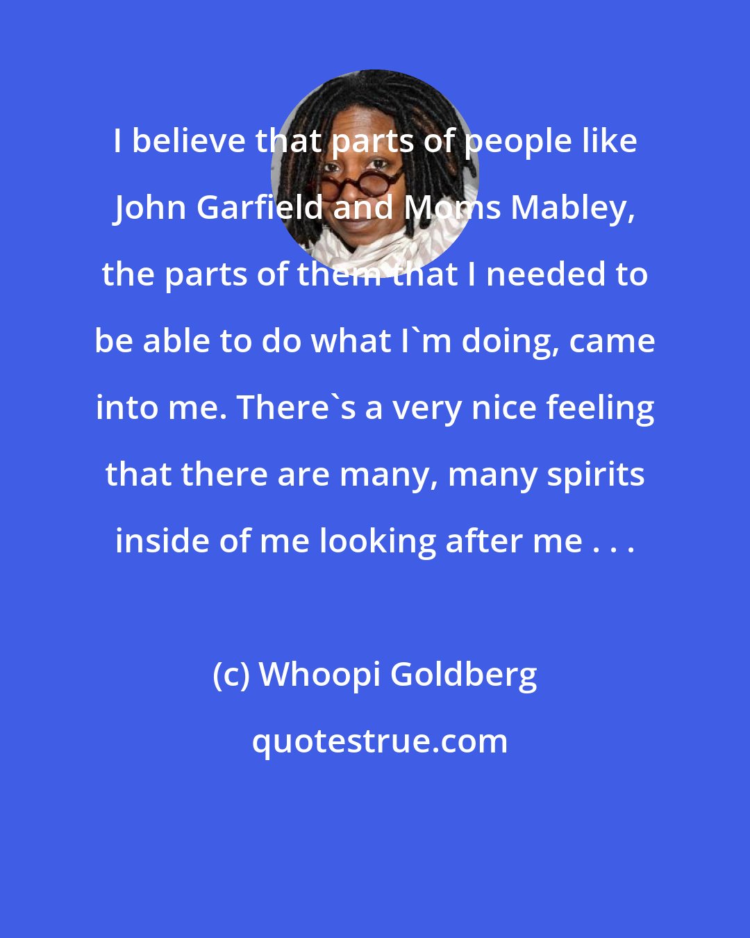 Whoopi Goldberg: I believe that parts of people like John Garfield and Moms Mabley, the parts of them that I needed to be able to do what I'm doing, came into me. There's a very nice feeling that there are many, many spirits inside of me looking after me . . .