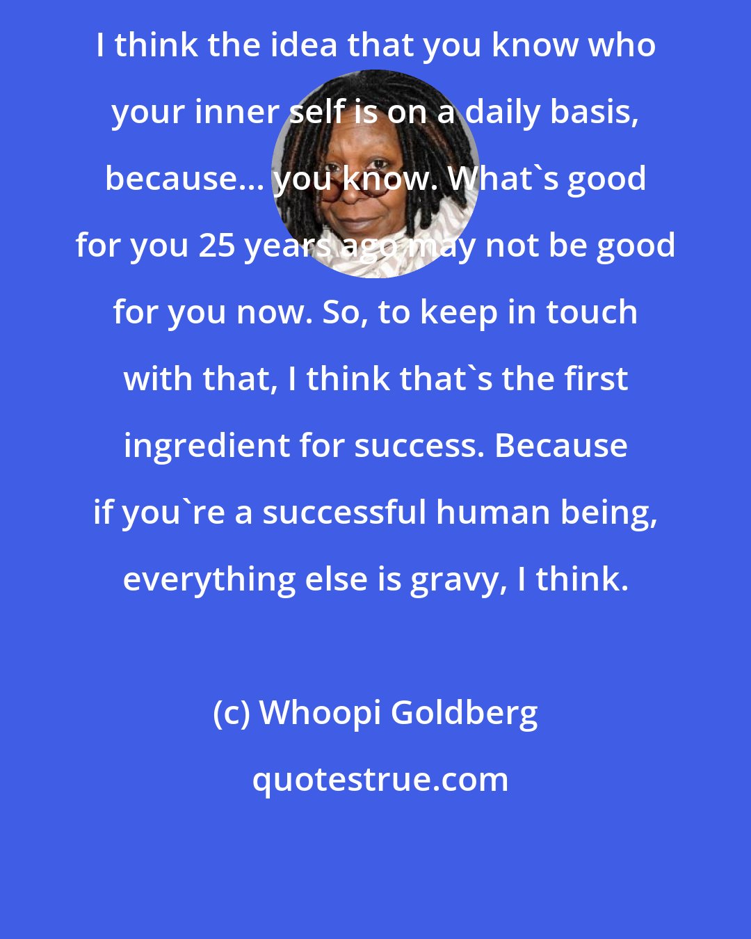 Whoopi Goldberg: I think the idea that you know who your inner self is on a daily basis, because... you know. What's good for you 25 years ago may not be good for you now. So, to keep in touch with that, I think that's the first ingredient for success. Because if you're a successful human being, everything else is gravy, I think.
