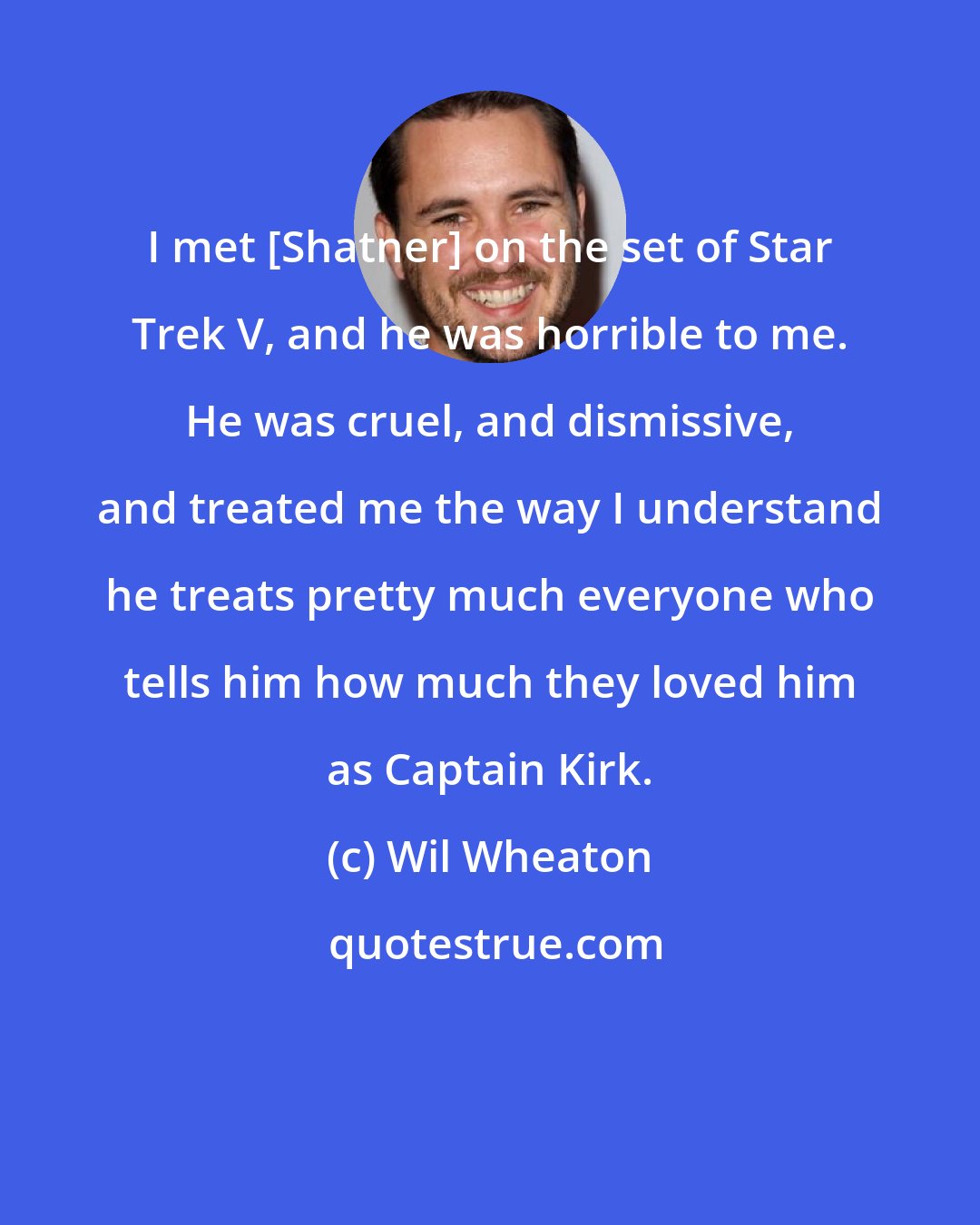 Wil Wheaton: I met [Shatner] on the set of Star Trek V, and he was horrible to me. He was cruel, and dismissive, and treated me the way I understand he treats pretty much everyone who tells him how much they loved him as Captain Kirk.