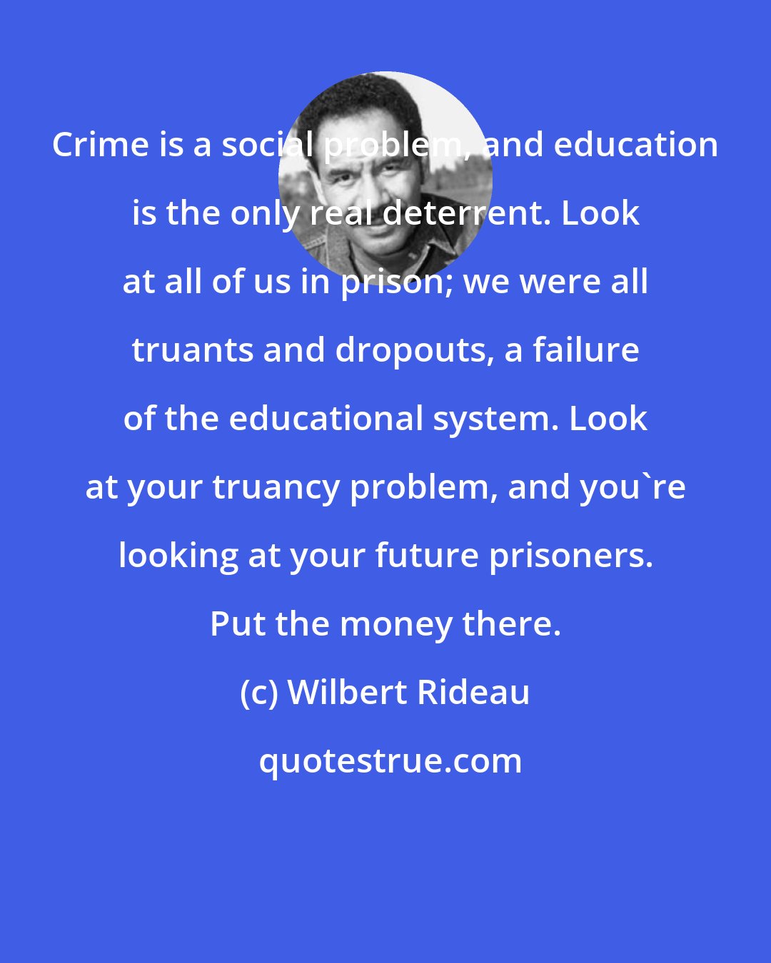 Wilbert Rideau: Crime is a social problem, and education is the only real deterrent. Look at all of us in prison; we were all truants and dropouts, a failure of the educational system. Look at your truancy problem, and you're looking at your future prisoners. Put the money there.