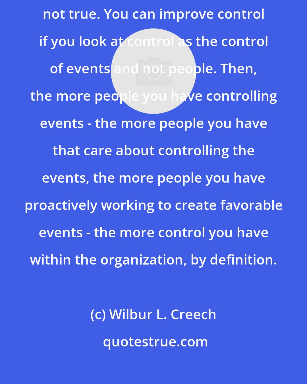 Wilbur L. Creech: Many people believe that decentralization means loss of control. That's simply not true. You can improve control if you look at control as the control of events and not people. Then, the more people you have controlling events - the more people you have that care about controlling the events, the more people you have proactively working to create favorable events - the more control you have within the organization, by definition.