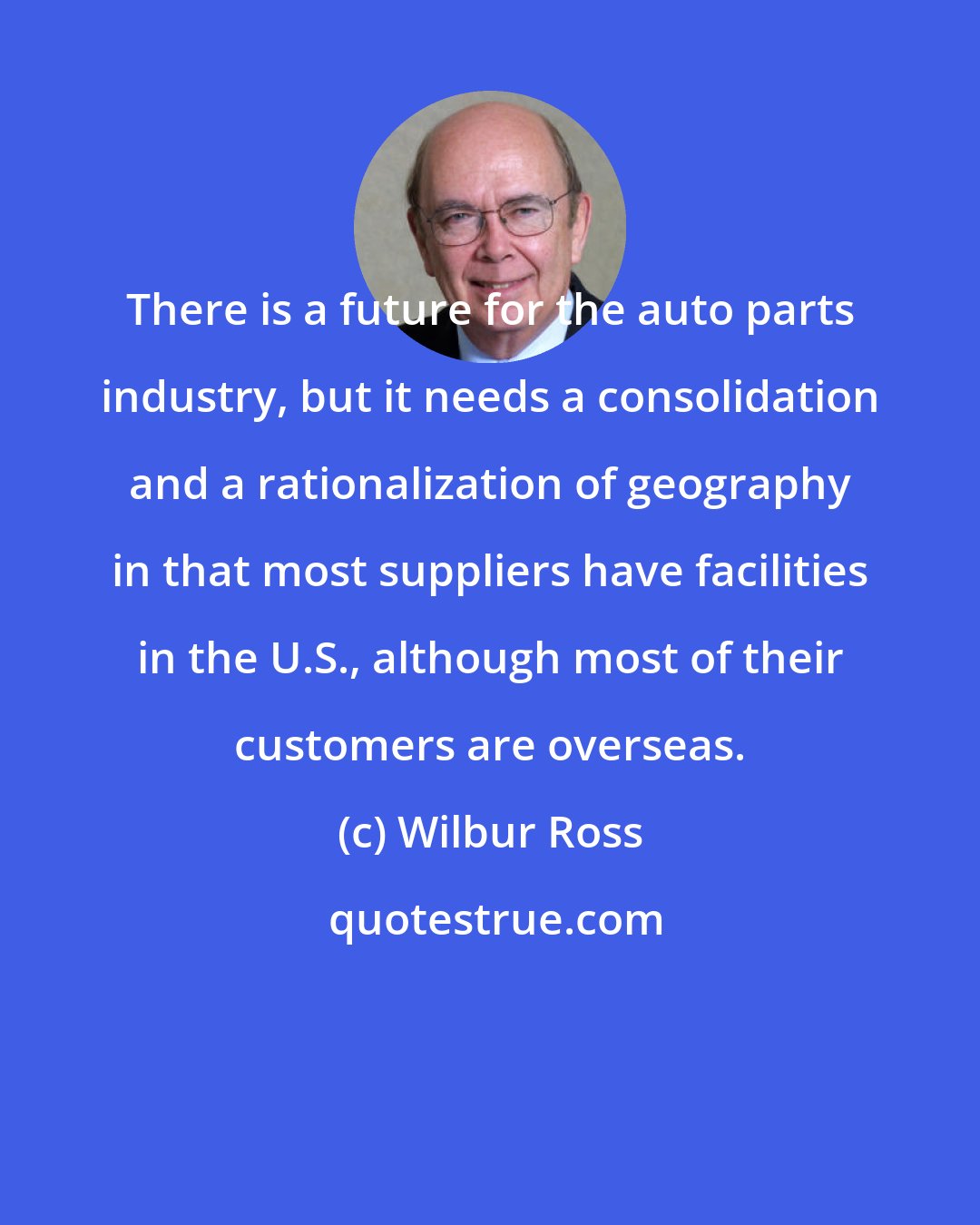Wilbur Ross: There is a future for the auto parts industry, but it needs a consolidation and a rationalization of geography in that most suppliers have facilities in the U.S., although most of their customers are overseas.