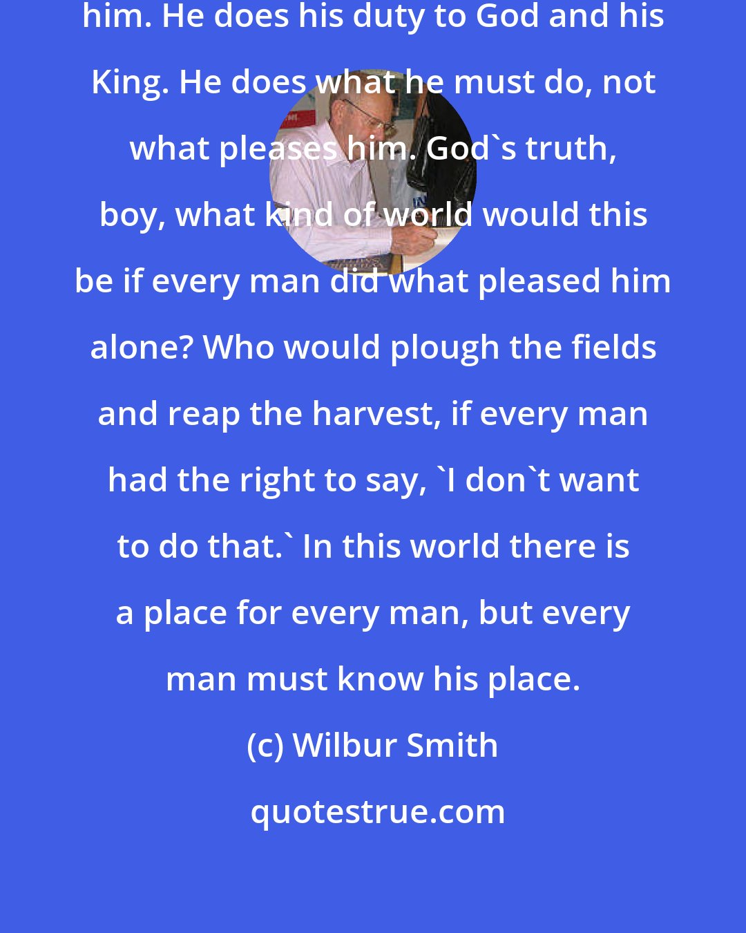 Wilbur Smith: A man follows the path laid out for him. He does his duty to God and his King. He does what he must do, not what pleases him. God's truth, boy, what kind of world would this be if every man did what pleased him alone? Who would plough the fields and reap the harvest, if every man had the right to say, 'I don't want to do that.' In this world there is a place for every man, but every man must know his place.
