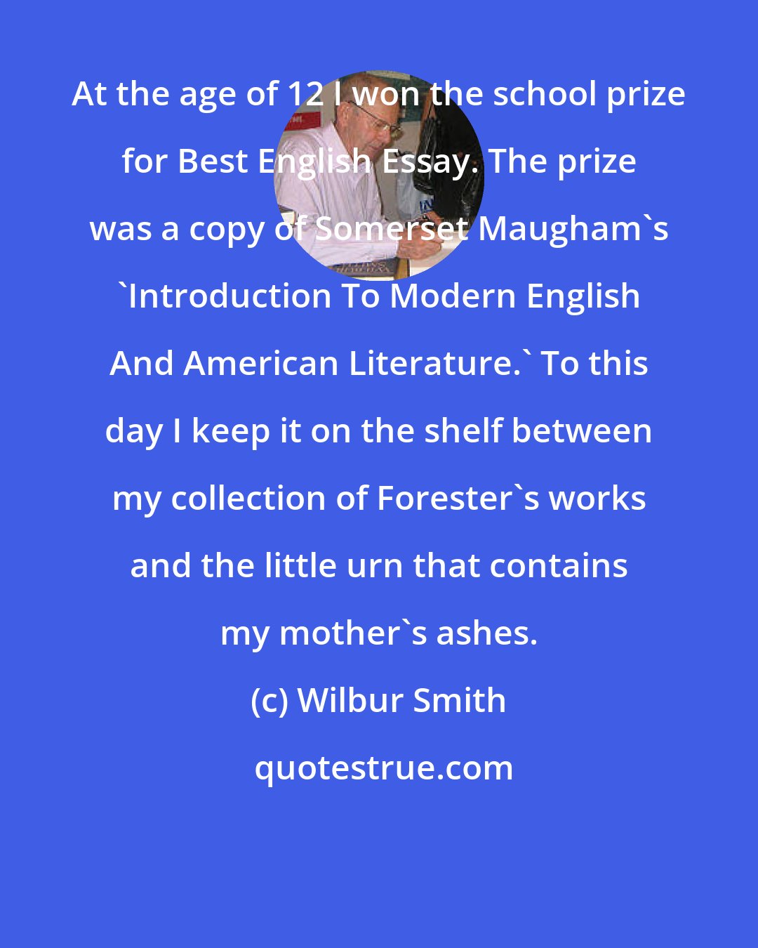 Wilbur Smith: At the age of 12 I won the school prize for Best English Essay. The prize was a copy of Somerset Maugham's 'Introduction To Modern English And American Literature.' To this day I keep it on the shelf between my collection of Forester's works and the little urn that contains my mother's ashes.