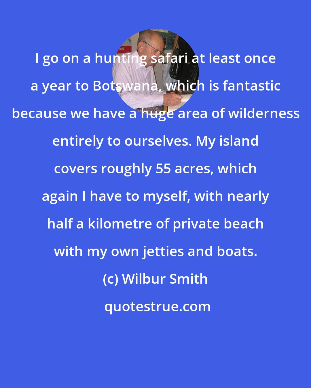 Wilbur Smith: I go on a hunting safari at least once a year to Botswana, which is fantastic because we have a huge area of wilderness entirely to ourselves. My island covers roughly 55 acres, which again I have to myself, with nearly half a kilometre of private beach with my own jetties and boats.