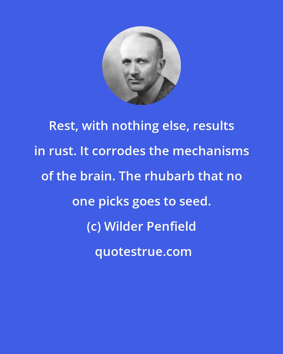 Wilder Penfield: Rest, with nothing else, results in rust. It corrodes the mechanisms of the brain. The rhubarb that no one picks goes to seed.