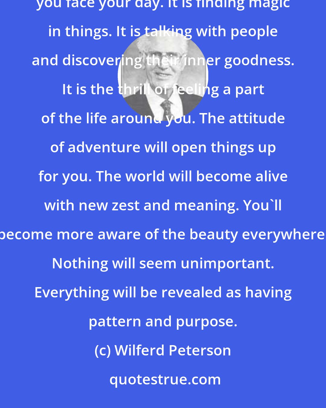 Wilferd Peterson: Adventure begins with you, personally. It is in the way you look at things. It is the mental stance you take as you face your day. It is finding magic in things. It is talking with people and discovering their inner goodness. It is the thrill of feeling a part of the life around you. The attitude of adventure will open things up for you. The world will become alive with new zest and meaning. You'll become more aware of the beauty everywhere. Nothing will seem unimportant. Everything will be revealed as having pattern and purpose.