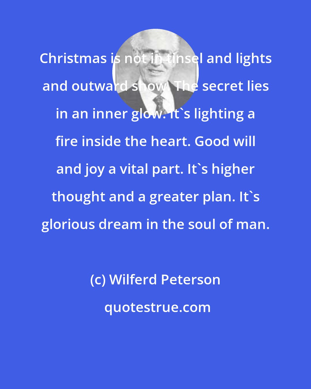 Wilferd Peterson: Christmas is not in tinsel and lights and outward show. The secret lies in an inner glow. It's lighting a fire inside the heart. Good will and joy a vital part. It's higher thought and a greater plan. It's glorious dream in the soul of man.