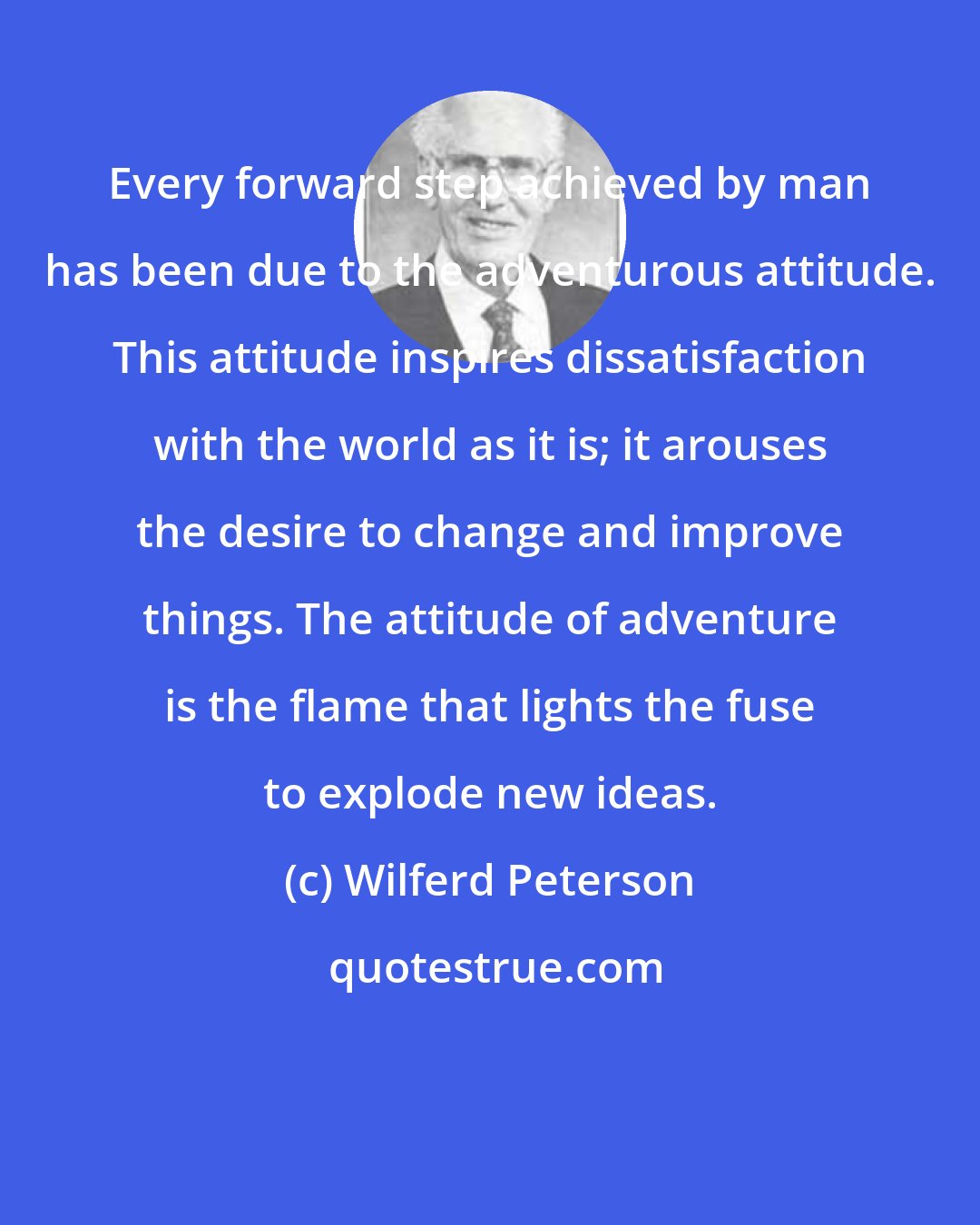Wilferd Peterson: Every forward step achieved by man has been due to the adventurous attitude. This attitude inspires dissatisfaction with the world as it is; it arouses the desire to change and improve things. The attitude of adventure is the flame that lights the fuse to explode new ideas.
