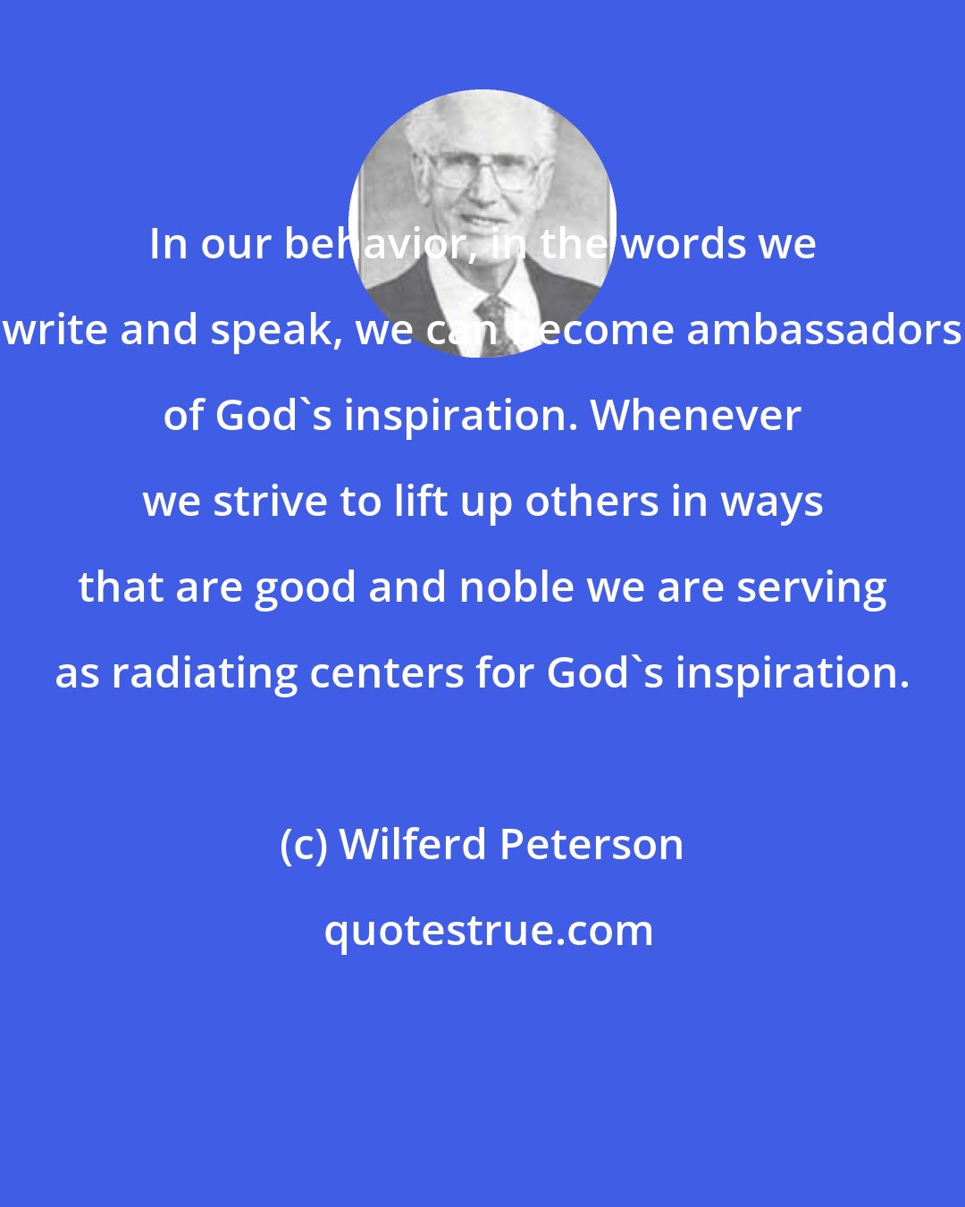 Wilferd Peterson: In our behavior, in the words we write and speak, we can become ambassadors of God's inspiration. Whenever we strive to lift up others in ways that are good and noble we are serving as radiating centers for God's inspiration.