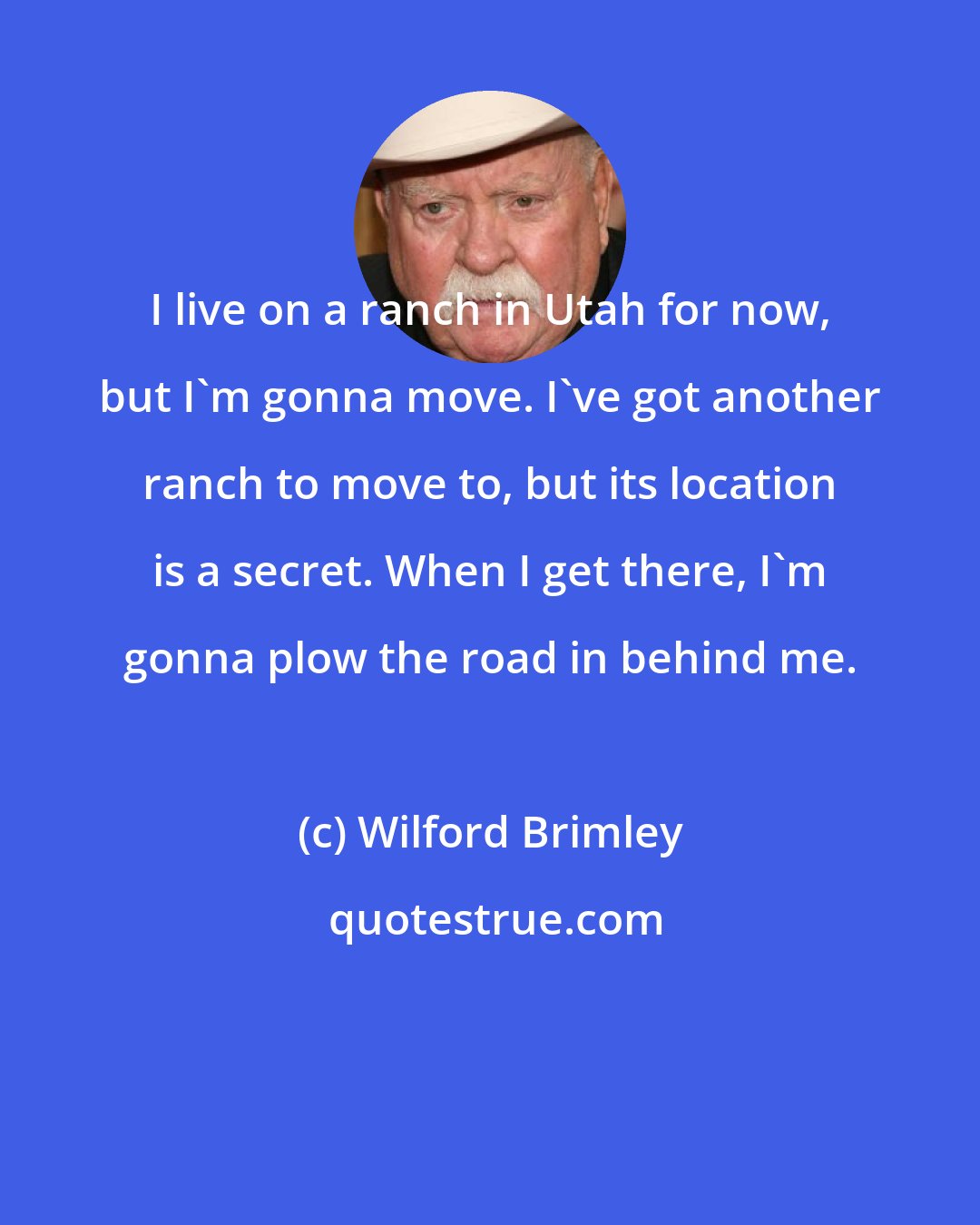 Wilford Brimley: I live on a ranch in Utah for now, but I'm gonna move. I've got another ranch to move to, but its location is a secret. When I get there, I'm gonna plow the road in behind me.