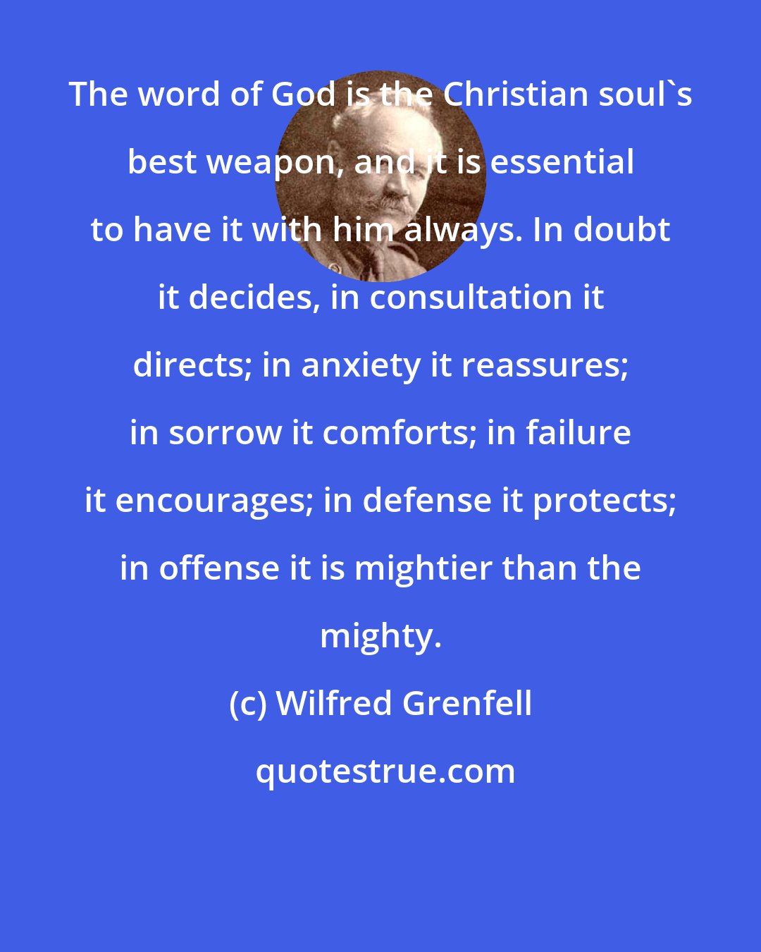 Wilfred Grenfell: The word of God is the Christian soul's best weapon, and it is essential to have it with him always. In doubt it decides, in consultation it directs; in anxiety it reassures; in sorrow it comforts; in failure it encourages; in defense it protects; in offense it is mightier than the mighty.