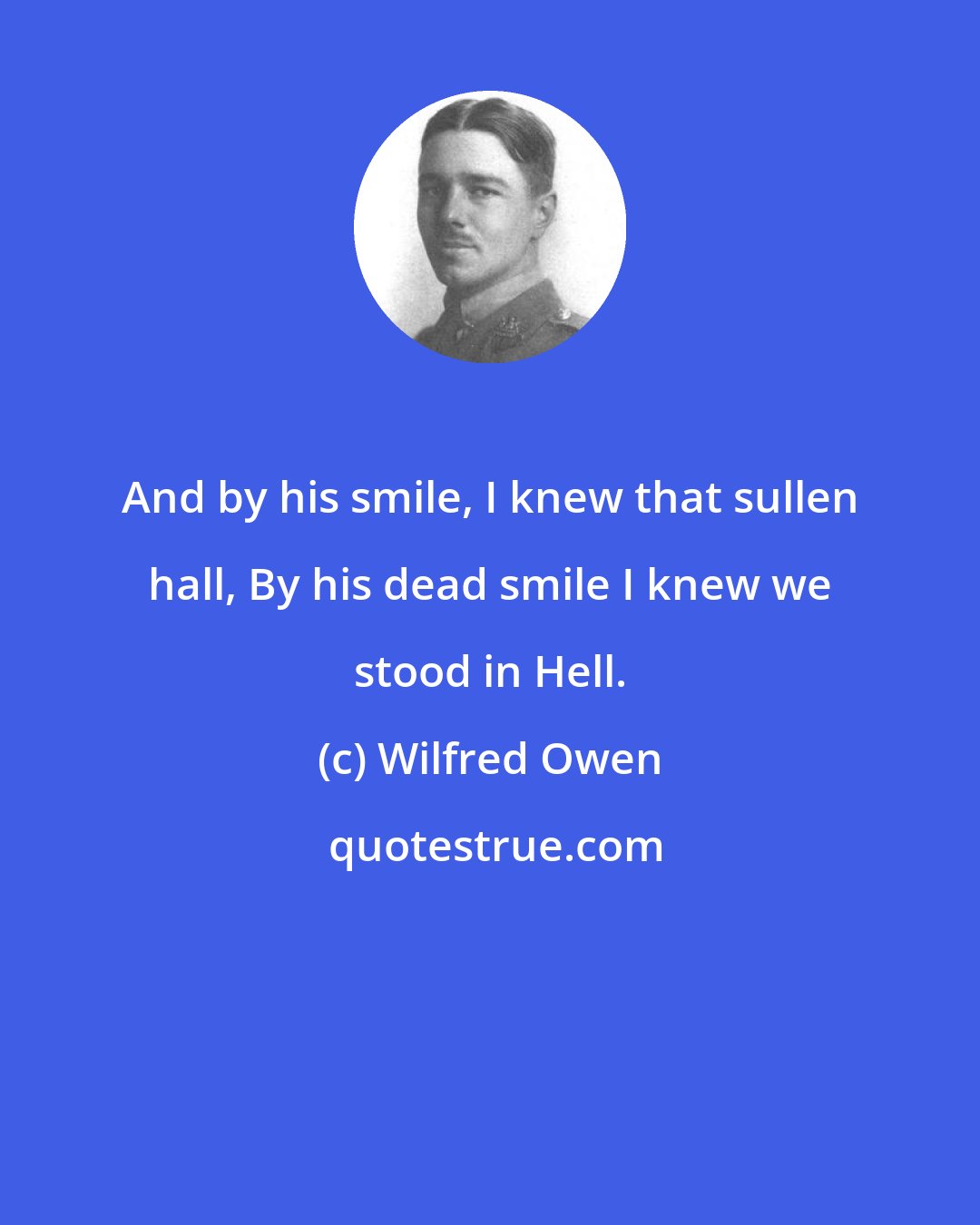 Wilfred Owen: And by his smile, I knew that sullen hall, By his dead smile I knew we stood in Hell.