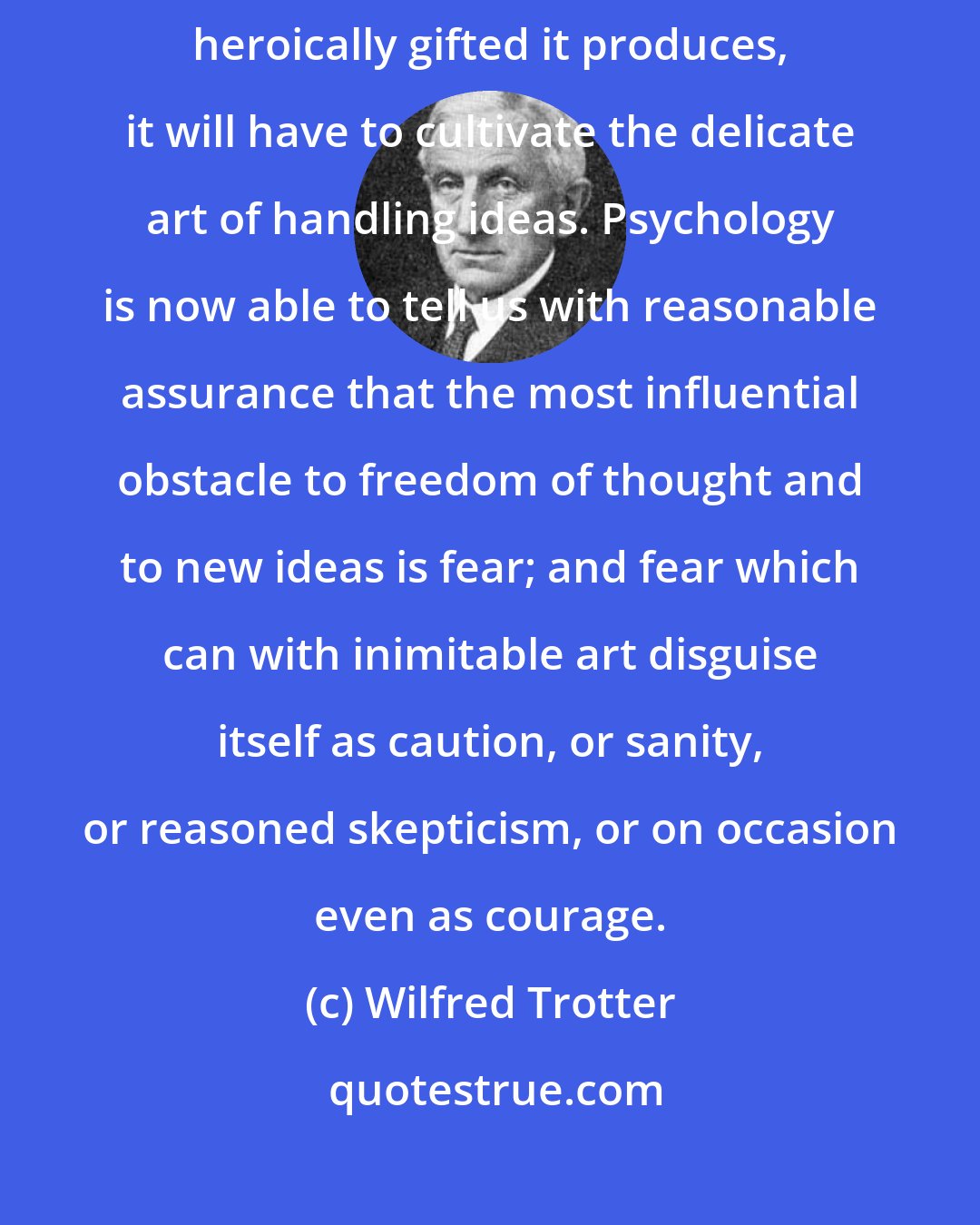 Wilfred Trotter: If mankind is to profit freely from the small and sporadic crop of the heroically gifted it produces, it will have to cultivate the delicate art of handling ideas. Psychology is now able to tell us with reasonable assurance that the most influential obstacle to freedom of thought and to new ideas is fear; and fear which can with inimitable art disguise itself as caution, or sanity, or reasoned skepticism, or on occasion even as courage.