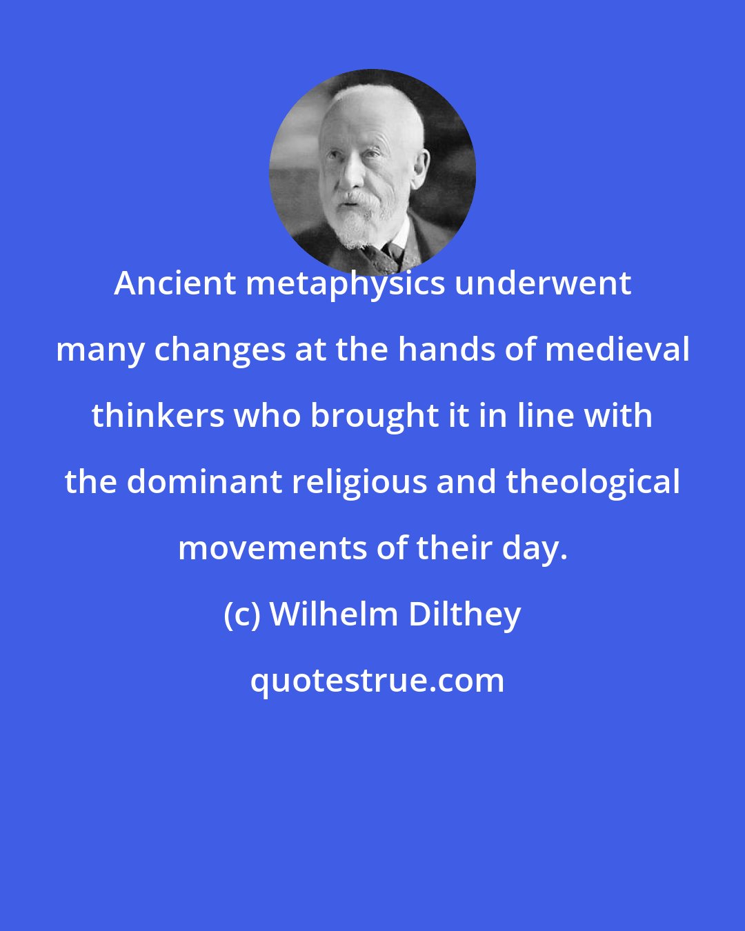 Wilhelm Dilthey: Ancient metaphysics underwent many changes at the hands of medieval thinkers who brought it in line with the dominant religious and theological movements of their day.