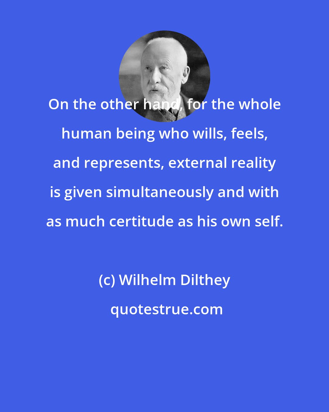 Wilhelm Dilthey: On the other hand, for the whole human being who wills, feels, and represents, external reality is given simultaneously and with as much certitude as his own self.