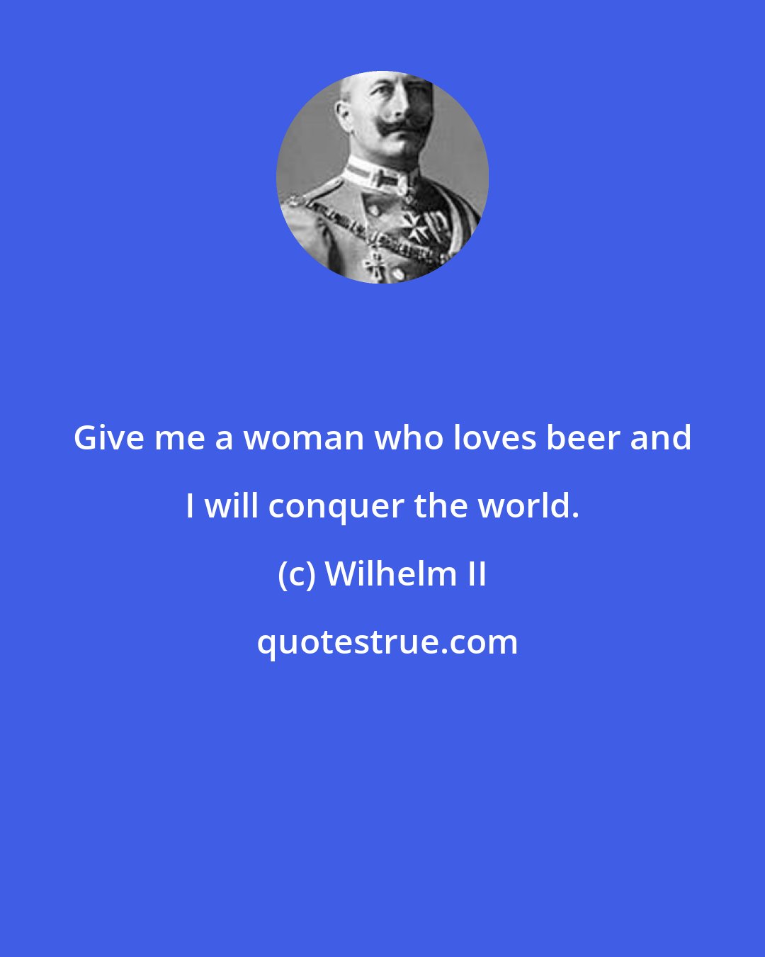 Wilhelm II: Give me a woman who loves beer and I will conquer the world.
