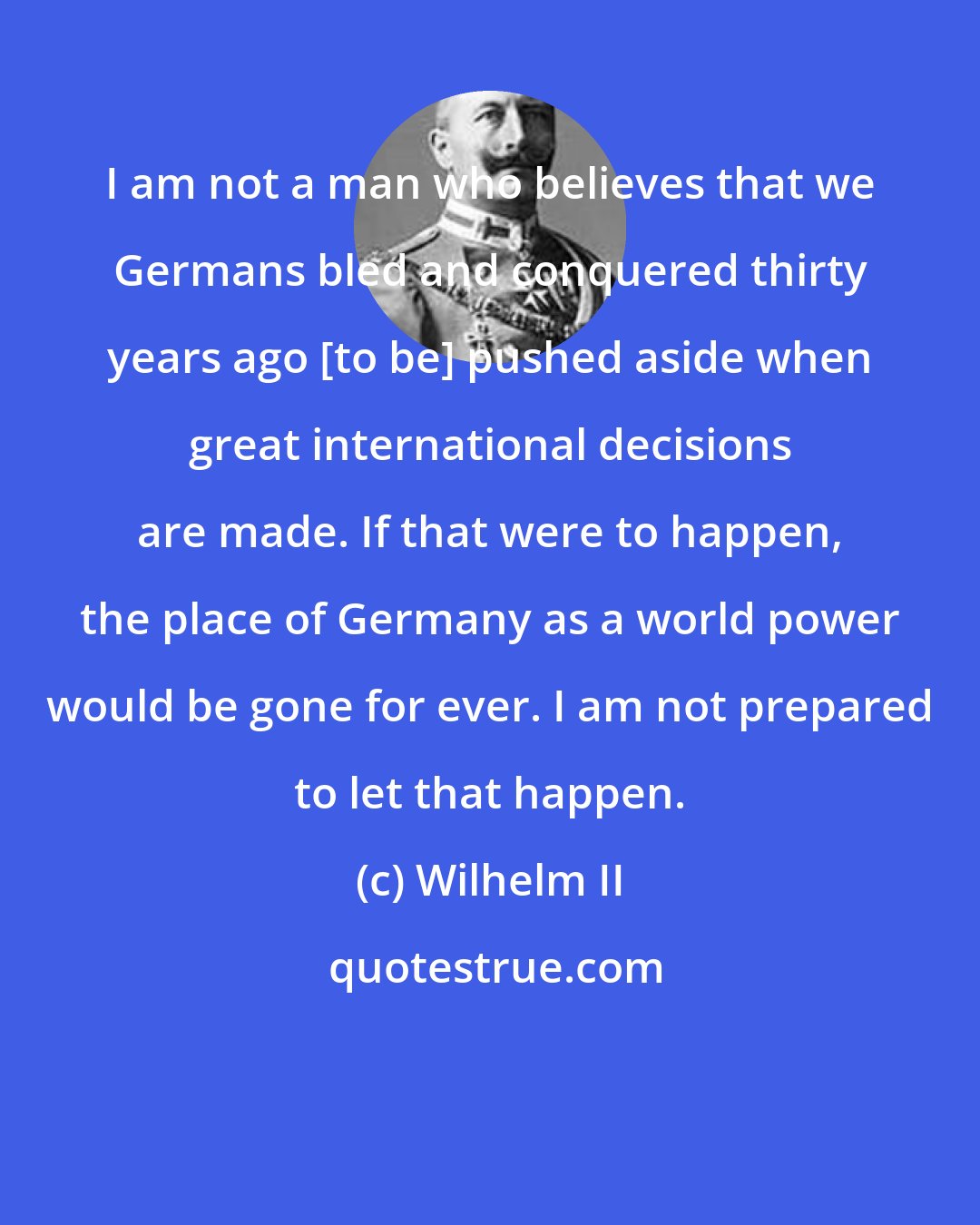 Wilhelm II: I am not a man who believes that we Germans bled and conquered thirty years ago [to be] pushed aside when great international decisions are made. If that were to happen, the place of Germany as a world power would be gone for ever. I am not prepared to let that happen.