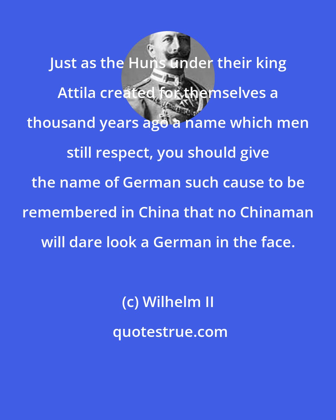 Wilhelm II: Just as the Huns under their king Attila created for themselves a thousand years ago a name which men still respect, you should give the name of German such cause to be remembered in China that no Chinaman will dare look a German in the face.